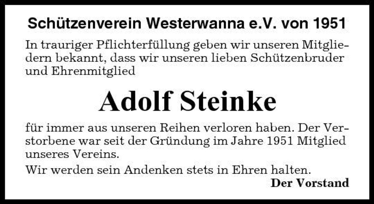 <p>Schützenverein Westerwanna e.V. von 1951<br />In trauriger Pflichterfüllung geben wir unseren Mitgliedern bekannt, dass wir unseren lieben Schützenbruder und Ehrenmitglied</p><p>Adolf Steinke<br />für immer aus unseren Reihen verloren haben. Der Verstorbene war seit der Gründung im Jahre 1951 Mitglied unseres Vereins. Wir werden sein Andenken stets in Ehren halten. Der Vorstand</p>