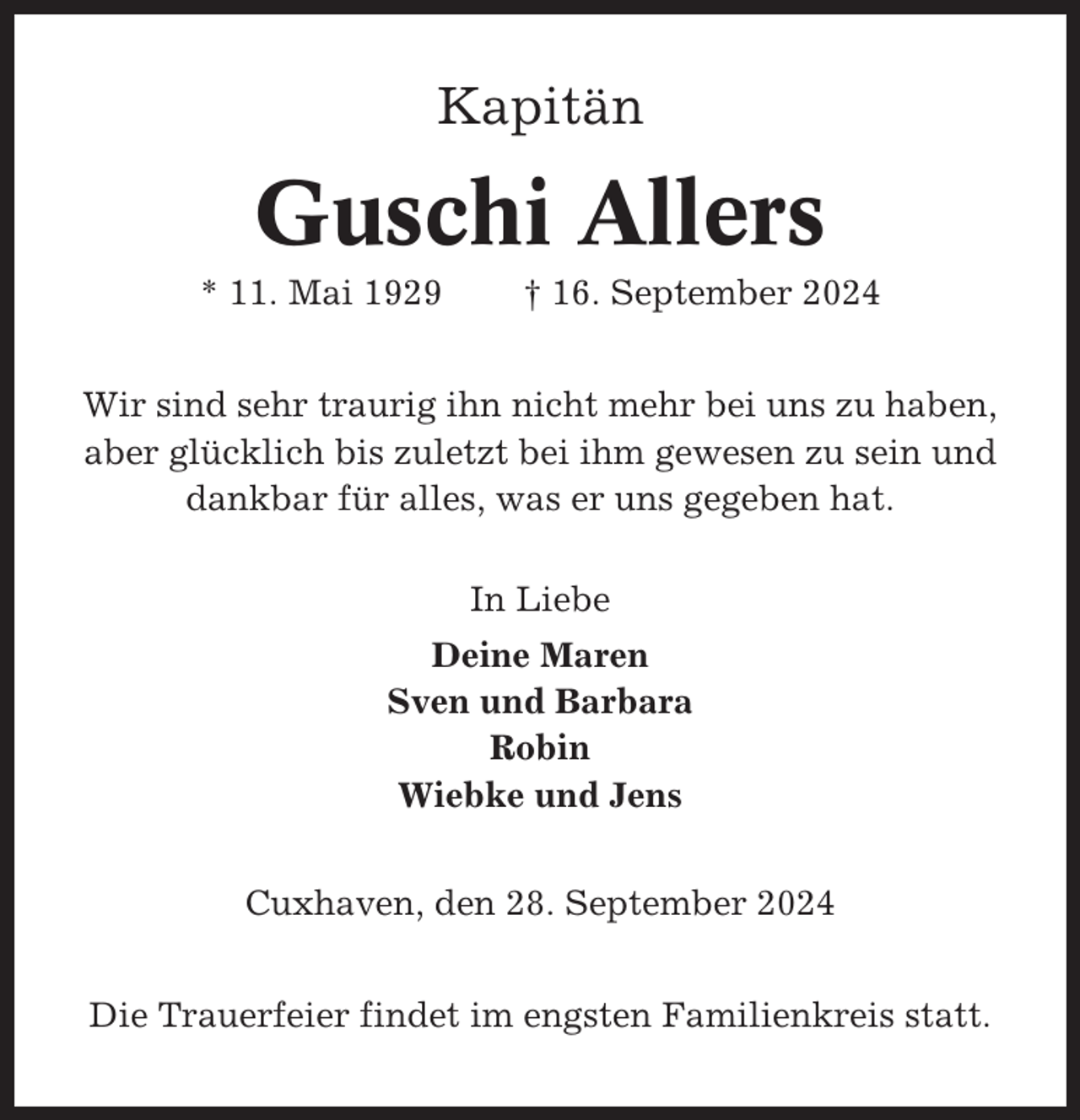 <p>Kapitän</p><p>Guschi Allers<br />* 11. Mai 1929</p><p>† 16. September 2024</p><p>Wir sind sehr traurig ihn nicht mehr bei uns zu haben,<br />aber glücklich bis zuletzt bei ihm gewesen zu sein und<br />dankbar für alles, was er uns gegeben hat.<br />In Liebe<br />Deine Maren<br />Sven und Barbara<br />Robin<br />Wiebke und Jens<br />Cuxhaven, den 28. September 2024<br />Die Trauerfeier findet im engsten Familienkreis statt.</p>
