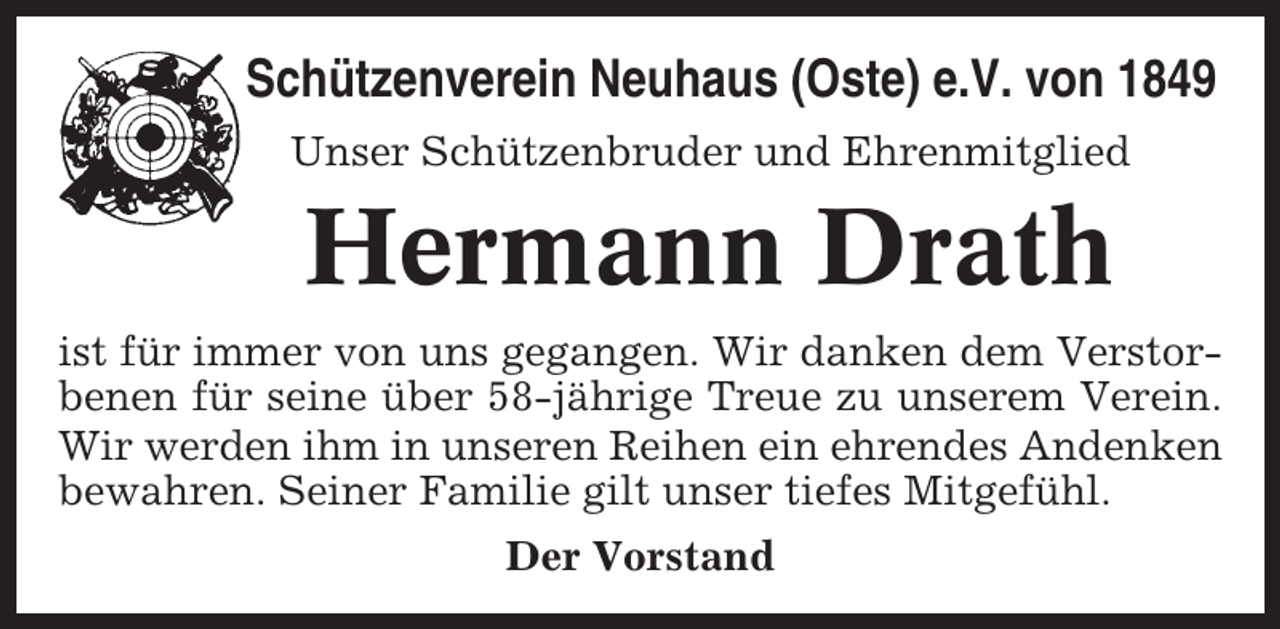 <p>Schützenverein Neuhaus (Oste) e.V. von 1849<br />Unser Schützenbruder und Ehrenmitglied</p><p>Hermann Drath<br />ist für immer von uns gegangen. Wir danken dem Verstorbenen für seine über 58-jährige Treue zu unserem Verein.<br />Wir werden ihm in unseren Reihen ein ehrendes Andenken<br />bewahren. Seiner Familie gilt unser tiefes Mitgefühl.<br />Der Vorstand</p>