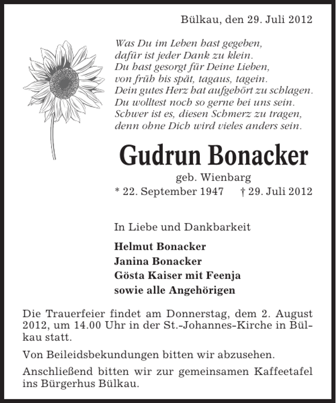 <p>Bülkau, den 29. Juli 2012<br />Was Du im Leben hast gegeben,<br />dafür ist jeder Dank zu klein.<br />Du hast gesorgt für Deine Lieben,<br />von früh bis spät, tagaus, tagein.<br />Dein gutes Herz hat aufgehört zu schlagen.<br />Du wolltest noch so gerne bei uns sein.<br />Schwer ist es, diesen Schmerz zu tragen,<br />denn ohne Dich wird vieles anders sein.</p><p>Gudrun Bonacker<br />geb. Wienbarg<br />* 22. September 1947 † 29. Juli 2012<br />In Liebe und Dankbarkeit<br />Helmut Bonacker<br />Janina Bonacker<br />Gösta Kaiser mit Feenja<br />sowie alle Angehörigen<br />Die Trauerfeier findet am Donnerstag, dem 2. August<br />2012, um 14.00 Uhr in der St.-Johannes-Kirche in Bülkau statt.<br />Von Beileidsbekundungen bitten wir abzusehen.<br />Anschließend bitten wir zur gemeinsamen Kaffeetafel<br />ins Bürgerhus Bülkau.</p>