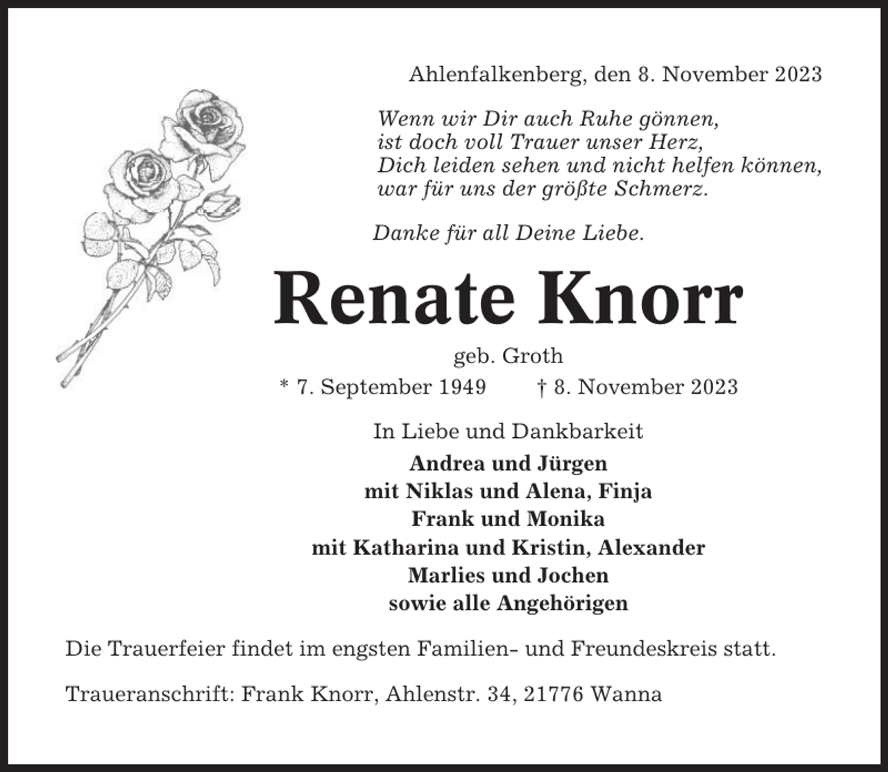 <p>Ahlenfalkenberg, den 8. November 2023<br />Wenn wir Dir auch Ruhe gönnen,<br />ist doch voll Trauer unser Herz,<br />Dich leiden sehen und nicht helfen können,<br />war für uns der größte Schmerz.<br />Danke für all Deine Liebe.</p><p>Renate Knorr<br />geb. Groth<br />* 7. September 1949<br />† 8. November 2023<br />In Liebe und Dankbarkeit<br />Andrea und Jürgen<br />mit Niklas und Alena, Finja<br />Frank und Monika<br />mit Katharina und Kristin, Alexander<br />Marlies und Jochen<br />sowie alle Angehörigen<br />Die Trauerfeier findet im engsten Familien- und Freundeskreis statt.<br />Traueranschrift: Frank Knorr, Ahlenstr. 34, 21776 Wanna</p>