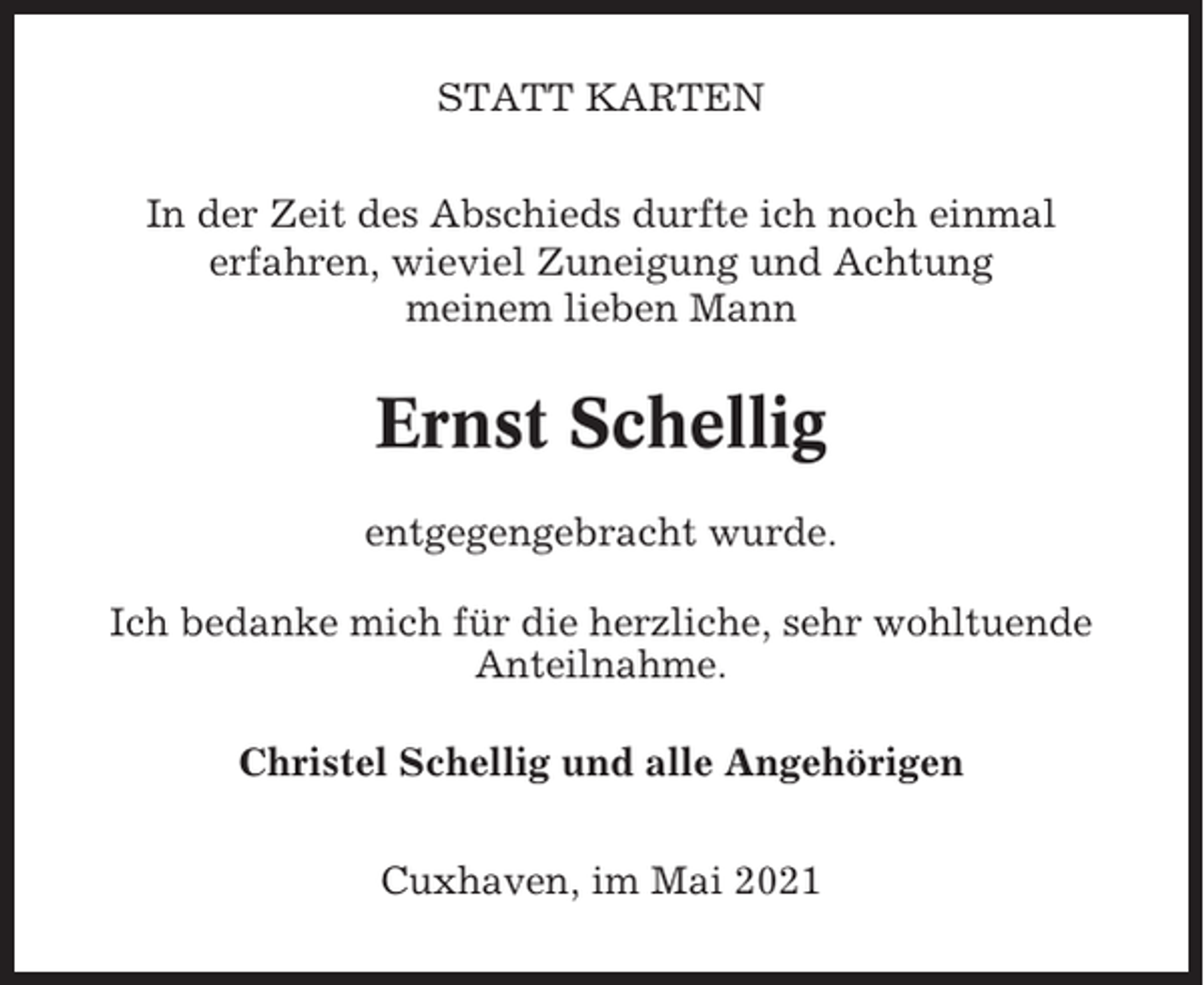 <p>STATT KARTEN<br />In der Zeit des Abschieds durfte ich noch einmal<br />erfahren, wieviel Zuneigung und Achtung<br />meinem lieben Mann</p><p>Ernst Schellig<br />entgegengebracht wurde.<br />Ich bedanke mich für die herzliche, sehr wohltuende<br />Anteilnahme.<br />Christel Schellig und alle Angehörigen<br />Cuxhaven, im Mai 2021</p>