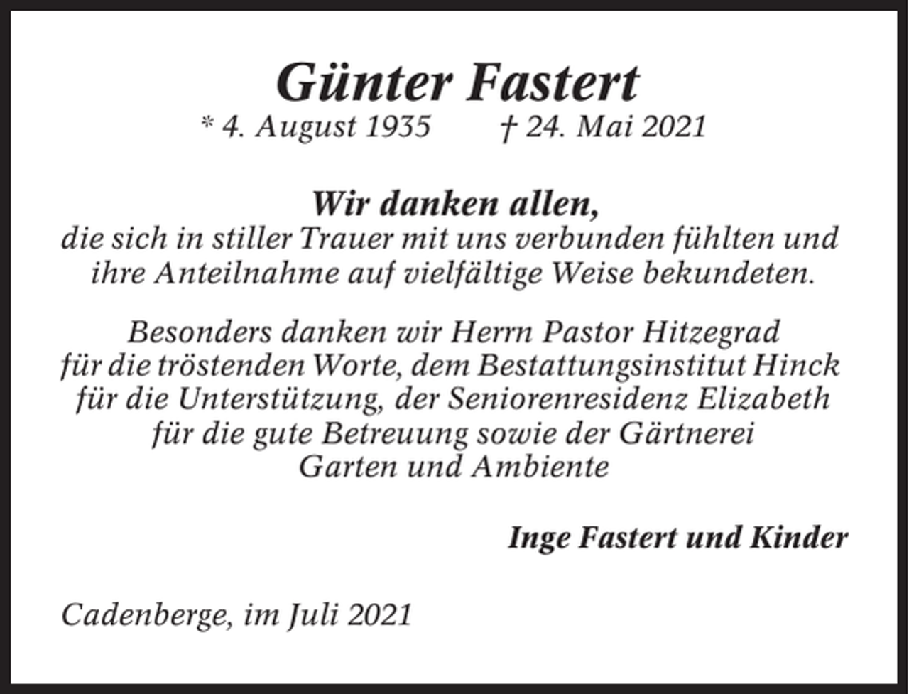 <p>Günter Fastert<br />* 4. August 1935</p><p>† 24. Mai 2021</p><p>Wir danken allen,<br />die sich in stiller Trauer mit uns verbunden fühlten und<br />ihre Anteilnahme auf vielfältige Weise bekundeten.<br />Besonders danken wir Herrn Pastor Hitzegrad<br />für die tröstenden Worte, dem Bestattungsinstitut Hinck<br />für die Unterstützung, der Seniorenresidenz Elizabeth<br />für die gute Betreuung sowie der Gärtnerei<br />Garten und Ambiente<br />Inge Fastert und Kinder<br />Cadenberge, im Juli 2021</p>