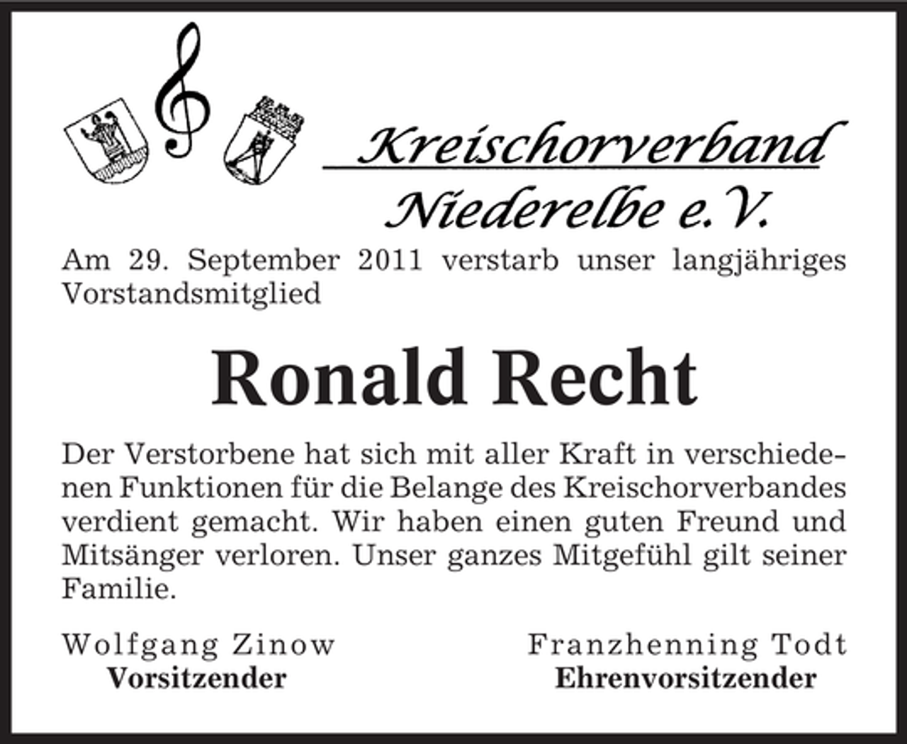 <p>Am 29. September 2011 verstarb unser langjähriges<br />Vorstandsmitglied</p><p>Ronald Recht<br />Der Verstorbene hat sich mit aller Kraft in verschiedenen Funktionen für die Belange des Kreischorverbandes<br />verdient gemacht. Wir haben einen guten Freund und<br />Mitsänger verloren. Unser ganzes Mitgefühl gilt seiner<br />Familie.<br />Wolfgang Zinow<br />Vorsitzender</p><p>Franzhenning Todt<br />Ehrenvorsitzender</p>