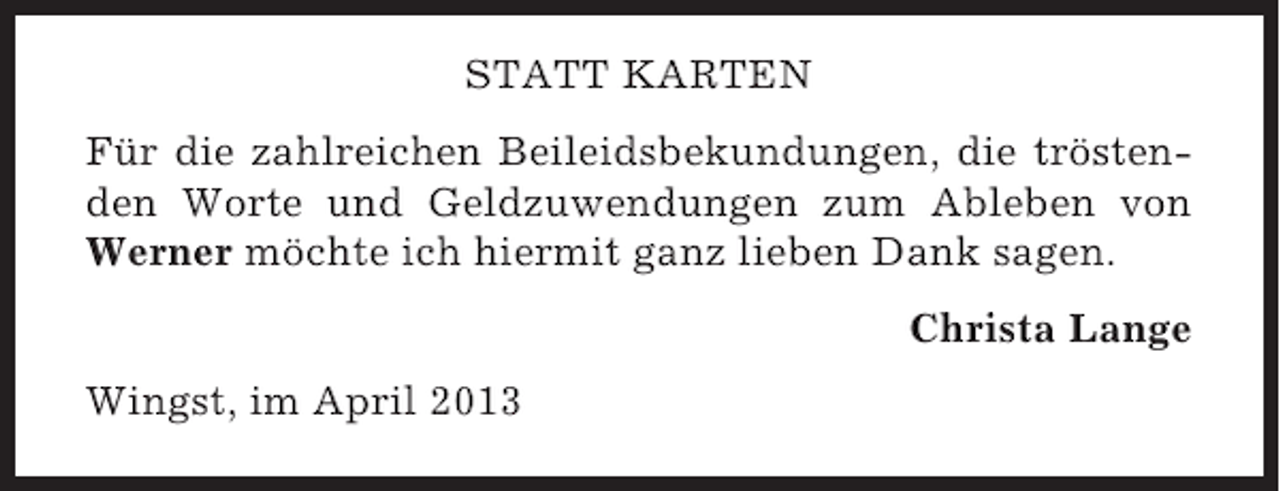 <p>STATT KARTEN<br />Für die zahlreichen Beileidsbekundungen, die tröstenden Worte und Geldzuwendungen zum Ableben von<br />Werner möchte ich hiermit ganz lieben Dank sagen.<br />Christa Lange<br />Wingst, im April 2013</p>