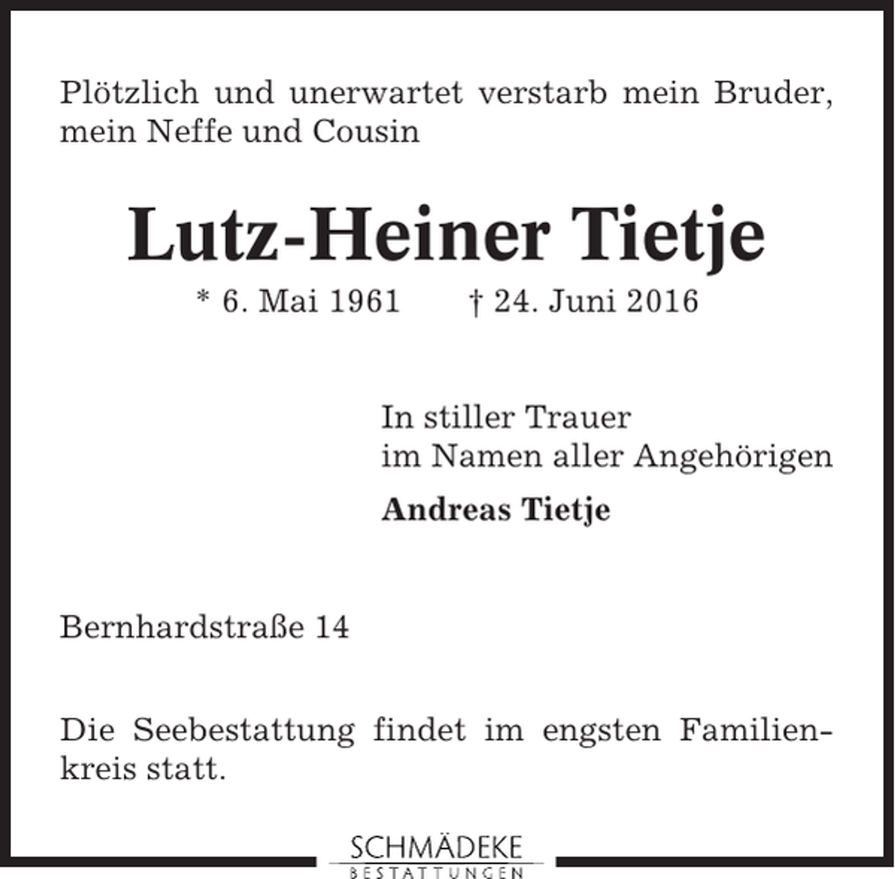 <p>Plötzlich und unerwartet verstarb mein Bruder,<br />mein Neffe und Cousin</p><p>Lutz-Heiner Tietje<br />* 6. Mai 1961</p><p>† 24. Juni 2016</p><p>In stiller Trauer<br />im Namen aller Angehörigen<br />Andreas Tietje</p><p>Bernhardstraße 14<br />Die Seebestattung findet im engsten Familienkreis statt.</p>