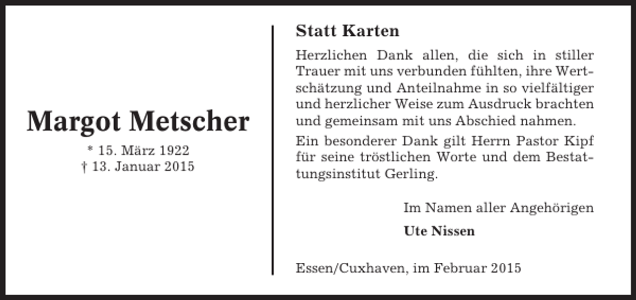 <p>Statt Karten</p><p>Margot Metscher<br />* 15. März 1922<br />† 13. Januar 2015</p><p>Herzlichen Dank allen, die sich in stiller<br />Trauer mit uns verbunden fühlten, ihre Wertschätzung und Anteilnahme in so vielfältiger<br />und herzlicher Weise zum Ausdruck brachten<br />und gemeinsam mit uns Abschied nahmen.<br />Ein besonderer Dank gilt Herrn Pastor Kipf<br />für seine tröstlichen Worte und dem Bestattungsinstitut Gerling.<br />Im Namen aller Angehörigen<br />Ute Nissen<br />Essen/Cuxhaven, im Februar 2015</p>
