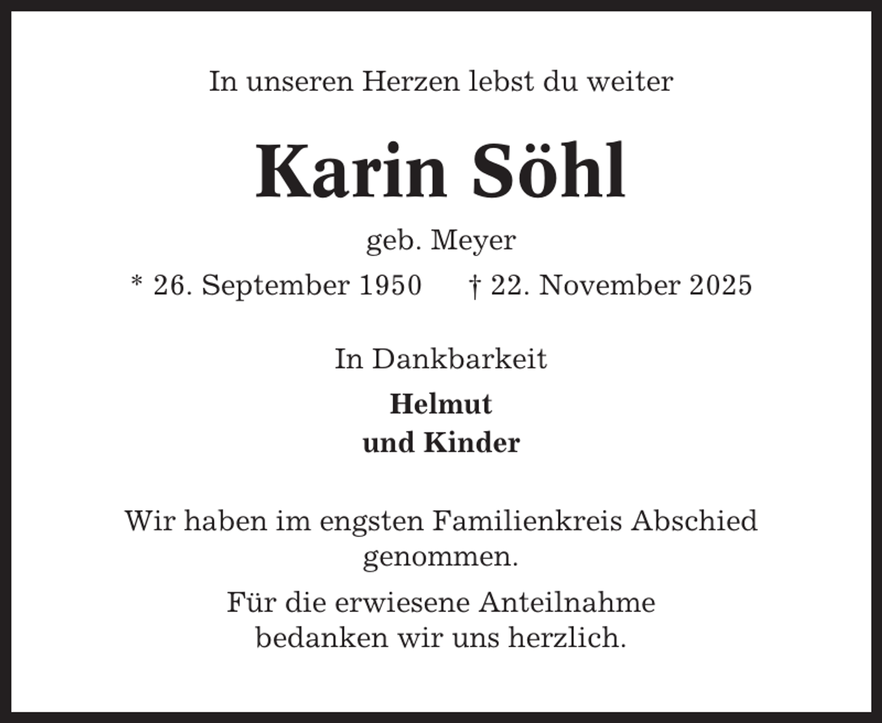 <p>In unseren Herzen lebst du weiter</p><p>Karin Söhl<br />geb. Meyer<br />* 26. September 1950</p><p>† 22. November 2025</p><p>In Dankbarkeit<br />Helmut<br />und Kinder<br />Wir haben im engsten Familienkreis Abschied<br />genommen.<br />Für die erwiesene Anteilnahme<br />bedanken wir uns herzlich.</p>