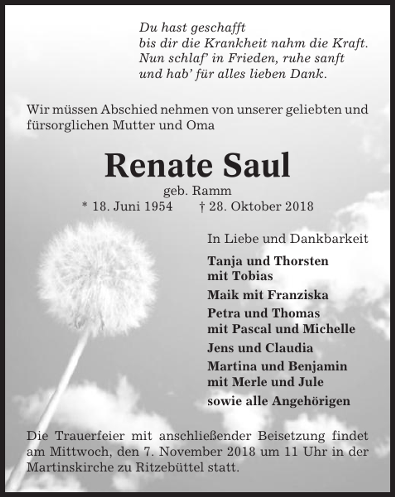 <p>Du hast geschafft<br />bis dir die Krankheit nahm die Kraft.<br />Nun schlaf’ in Frieden, ruhe sanft<br />und hab’ für alles lieben Dank.<br />Wir müssen Abschied nehmen von unserer geliebten und<br />fürsorglichen Mutter und Oma</p><p>Renate Saul<br />geb. Ramm<br />* 18. Juni 1954<br />† 28. Oktober 2018<br />In Liebe und Dankbarkeit<br />Tanja und Thorsten<br />mit Tobias<br />Maik mit Franziska<br />Petra und Thomas<br />mit Pascal und Michelle<br />Jens und Claudia<br />Martina und Benjamin<br />mit Merle und Jule<br />sowie alle Angehörigen<br />Die Trauerfeier mit anschließender Beisetzung findet<br />am Mittwoch, den 7. November 2018 um 11 Uhr in der<br />Martinskirche zu Ritzebüttel statt.</p>