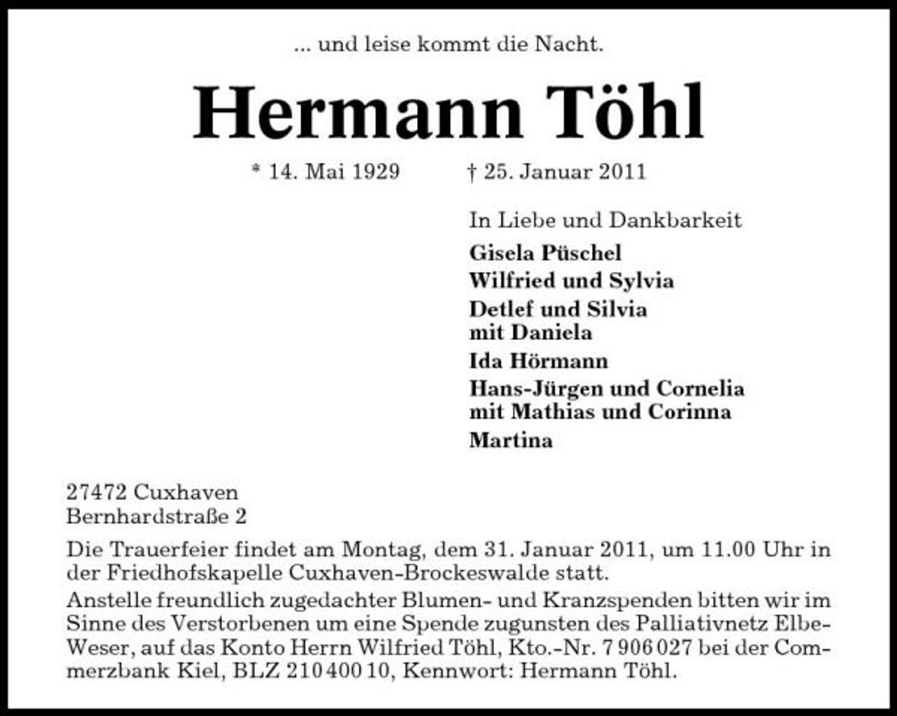 <p>... und leise kommt die Nacht.</p><p>Hermann Töhl<br />* 14. Mai 1929 † 25. Januar 2011 In Liebe und Dankbarkeit Gisela Püschel Wilfried und Sylvia Detlef und Silvia mit Daniela Ida Hörmann Hans-Jürgen und Cornelia mit Mathias und Corinna Martina 27472 Cuxhaven Bernhardstraße 2 Die Trauerfeier findet am Montag, dem 31. Januar 2011, um 11.00 Uhr in der Friedhofskapelle Cuxhaven-Brockeswalde statt. Anstelle freundlich zugedachter Blumen- und Kranzspenden bitten wir im Sinne des Verstorbenen um eine Spende zugunsten des Palliativnetz ElbeWeser, auf das Konto Herrn Wilfried Töhl, Kto.-Nr. 7 906 027 bei der Commerzbank Kiel, BLZ 210 400 10, Kennwort: Hermann Töhl.</p>