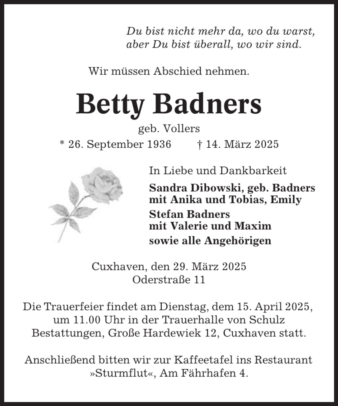 <p>Du bist nicht mehr da, wo du warst,<br />aber Du bist überall, wo wir sind.<br />Wir müssen Abschied nehmen.</p><p>Betty Badners<br />geb. Vollers<br />* 26. September 1936<br />† 14. März 2025<br />In Liebe und Dankbarkeit<br />Sandra Dibowski, geb. Badners<br />mit Anika und Tobias, Emily<br />Stefan Badners<br />mit Valerie und Maxim<br />sowie alle Angehörigen<br />Cuxhaven, den 29. März 2025<br />Oderstraße 11<br />Die Trauerfeier findet am Dienstag, dem 15. April 2025,<br />um 11.00 Uhr in der Trauerhalle von Schulz<br />Bestattungen, Große Hardewiek 12, Cuxhaven statt.<br />Anschließend bitten wir zur Kaffeetafel ins Restaurant<br />»Sturmflut«, Am Fährhafen 4.</p>