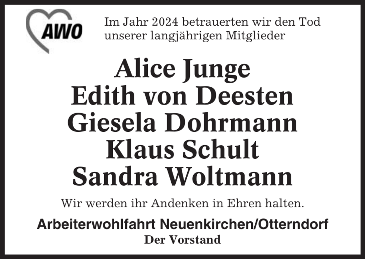 <p>Im Jahr 2024 betrauerten wir den Tod<br />unserer langjährigen Mitglieder</p><p>Alice Junge<br />Edith von Deesten<br />Giesela Dohrmann<br />Klaus Schult<br />Sandra Woltmann<br />Wir werden ihr Andenken in Ehren halten.</p><p>Arbeiterwohlfahrt Neuenkirchen/Otterndorf<br />Der Vorstand</p>