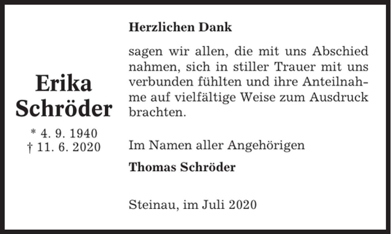 <p>Herzlichen Dank</p><p>Erika<br />Schröder<br />* 4. 9. 1940<br />† 11. 6. 2020</p><p>sagen wir allen, die mit uns Abschied<br />nahmen, sich in stiller Trauer mit uns<br />verbunden fühlten und ihre Anteilnahme auf vielfältige Weise zum Ausdruck<br />brachten.<br />Im Namen aller Angehörigen<br />Thomas Schröder<br />Steinau, im Juli 2020</p>