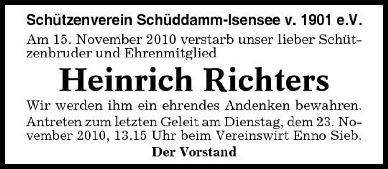 <p>Schützenverein Schüddamm-Isensee v. 1901 e.V.<br />Am 15. November 2010 verstarb unser lieber Schützenbruder und Ehrenmitglied</p><p>Heinrich Richters<br />Wir werden ihm ein ehrendes Andenken bewahren. Antreten zum letzten Geleit am Dienstag, dem 23. November 2010, 13.15 Uhr beim Vereinswirt Enno Sieb. Der Vorstand</p>