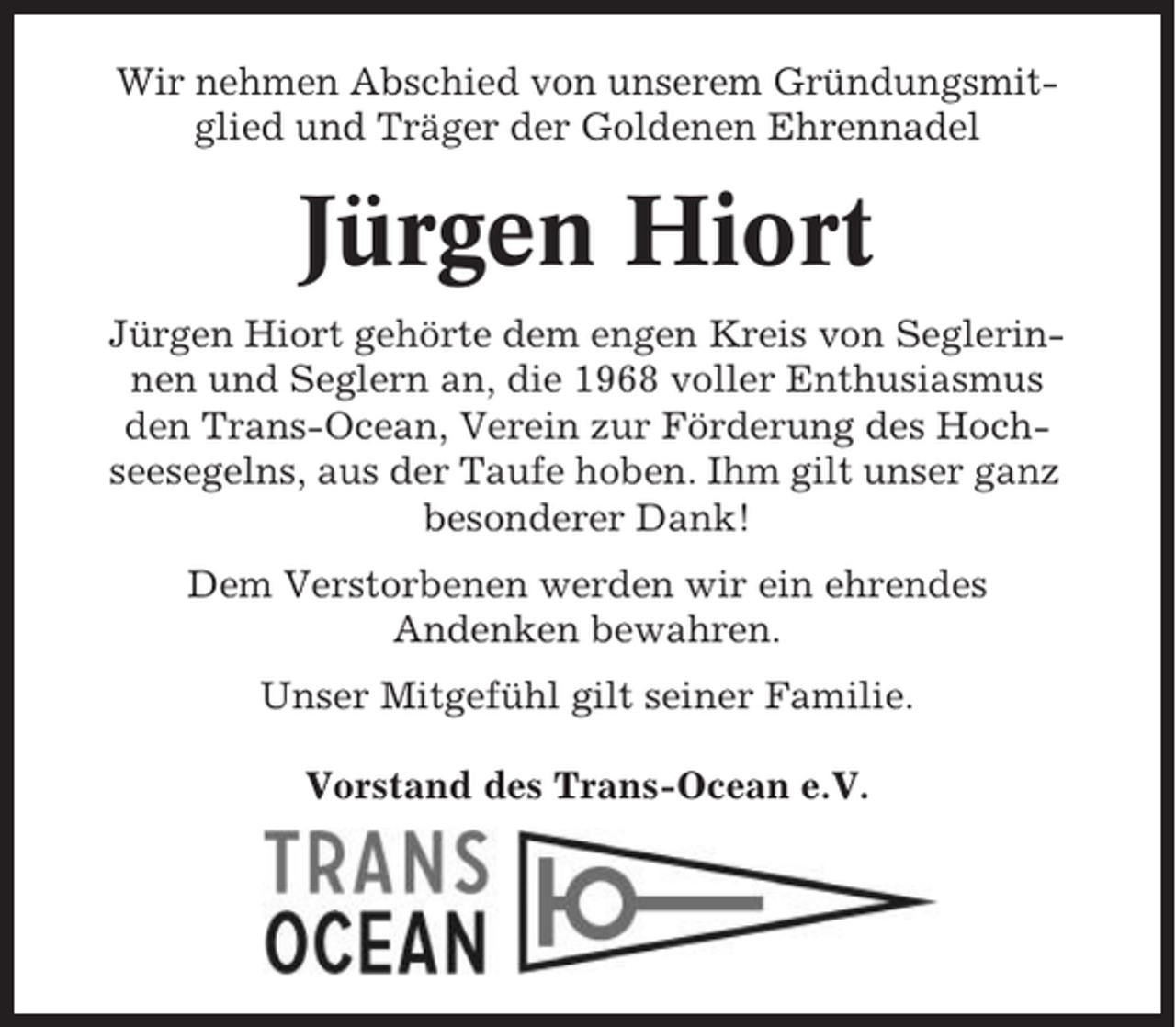 <p>Wir nehmen Abschied von unserem Gründungsmitglied und Träger der Goldenen Ehrennadel</p><p>Jürgen Hiort<br />Jürgen Hiort gehörte dem engen Kreis von Seglerinnen und Seglern an, die 1968 voller Enthusiasmus<br />den Trans-Ocean, Verein zur Förderung des Hochseesegelns, aus der Taufe hoben. Ihm gilt unser ganz<br />besonderer Dank!<br />Dem Verstorbenen werden wir ein ehrendes<br />Andenken bewahren.<br />Unser Mitgefühl gilt seiner Familie.<br />Vorstand des Trans-Ocean e.V.</p>