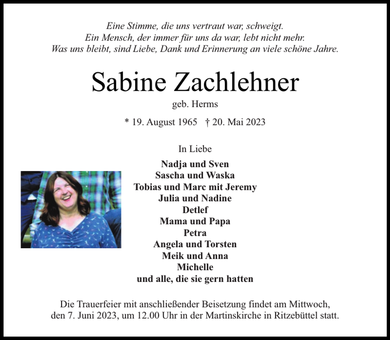 <p>Eine Stimme, die uns vertraut war, schweigt.<br />Ein Mensch, der immer für uns da war, lebt nicht mehr.<br />Was uns bleibt, sind Liebe, Dank und Erinnerung an viele schöne Jahre.</p><p>Sabine Zachlehner<br />geb. Herms</p><p>* 19. August 1965 † 20. Mai 2023<br />In Liebe<br />Nadja und Sven<br />Sascha und Waska<br />Tobias und Marc mit Jeremy<br />Julia und Nadine<br />Detlef<br />Mama und Papa<br />Petra<br />Angela und Torsten<br />Meik und Anna<br />Michelle<br />und alle, die sie gern hatten<br />Die Trauerfeier mit anschließender Beisetzung findet am Mittwoch,<br />den 7. Juni 2023, um 12.00 Uhr in der Martinskirche in Ritzebüttel statt.</p>