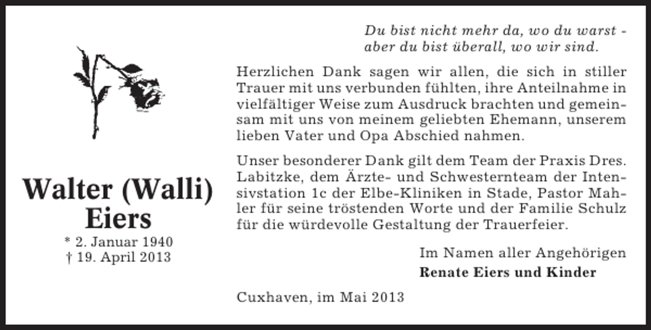 <p>Du bist nicht mehr da, wo du warst aber du bist überall, wo wir sind.<br />Herzlichen Dank sagen wir allen, die sich in stiller<br />Trauer mit uns verbunden fühlten, ihre Anteilnahme in<br />vielfältiger Weise zum Ausdruck brachten und gemeinsam mit uns von meinem geliebten Ehemann, unserem<br />lieben Vater und Opa Abschied nahmen.</p><p>Walter (Walli)<br />Eiers</p><p>Unser besonderer Dank gilt dem Team der Praxis Dres.<br />Labitzke, dem Ärzte- und Schwesternteam der Intensivstation 1c der Elbe-Kliniken in Stade, Pastor Mahler für seine tröstenden Worte und der Familie Schulz<br />für die würdevolle Gestaltung der Trauerfeier.</p><p>* 2. Januar 1940<br />† 19. April 2013</p><p>Im Namen aller Angehörigen<br />Renate Eiers und Kinder<br />Cuxhaven, im Mai 2013</p>