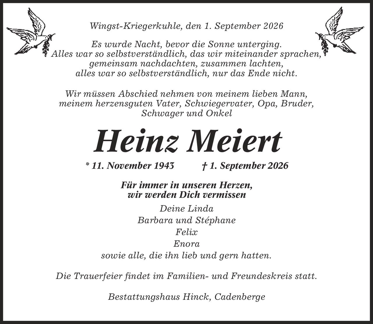 Wingst-Kriegerkuhle, den 1. September 2026 Es wurde Nacht, bevor die Sonne unterging. Alles war so selbstverständlich, das wir miteinander sprachen, gemeinsam nachdachten, zusammen lachten, alles war so selbstverständlich, nur das Ende nicht. Wir müssen Abschied nehmen von meinem lieben Mann, meinem herzensguten Vater, Schwiegervater, Opa, Bruder, Schwager und Onkel Heinz Meiert * 11. November 1943 | 1. September 2026 Für immer in unseren Herzen, wir werden Dich vermissen Deine Linda Barbara und Stéphane Felix Enora sowie alle, die ihn lieb und gern hatten. Die Trauerfeier findet im Familien- und Freundeskreis statt. Bestattungshaus Hinck, Cadenberge