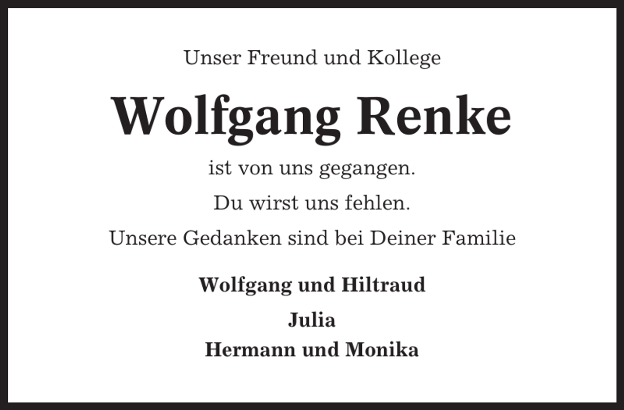 <p>Unser Freund und Kollege</p><p>Wolfgang Renke<br />ist von uns gegangen.<br />Du wirst uns fehlen.<br />Unsere Gedanken sind bei Deiner Familie<br />Wolfgang und Hiltraud<br />Julia<br />Hermann und Monika</p>