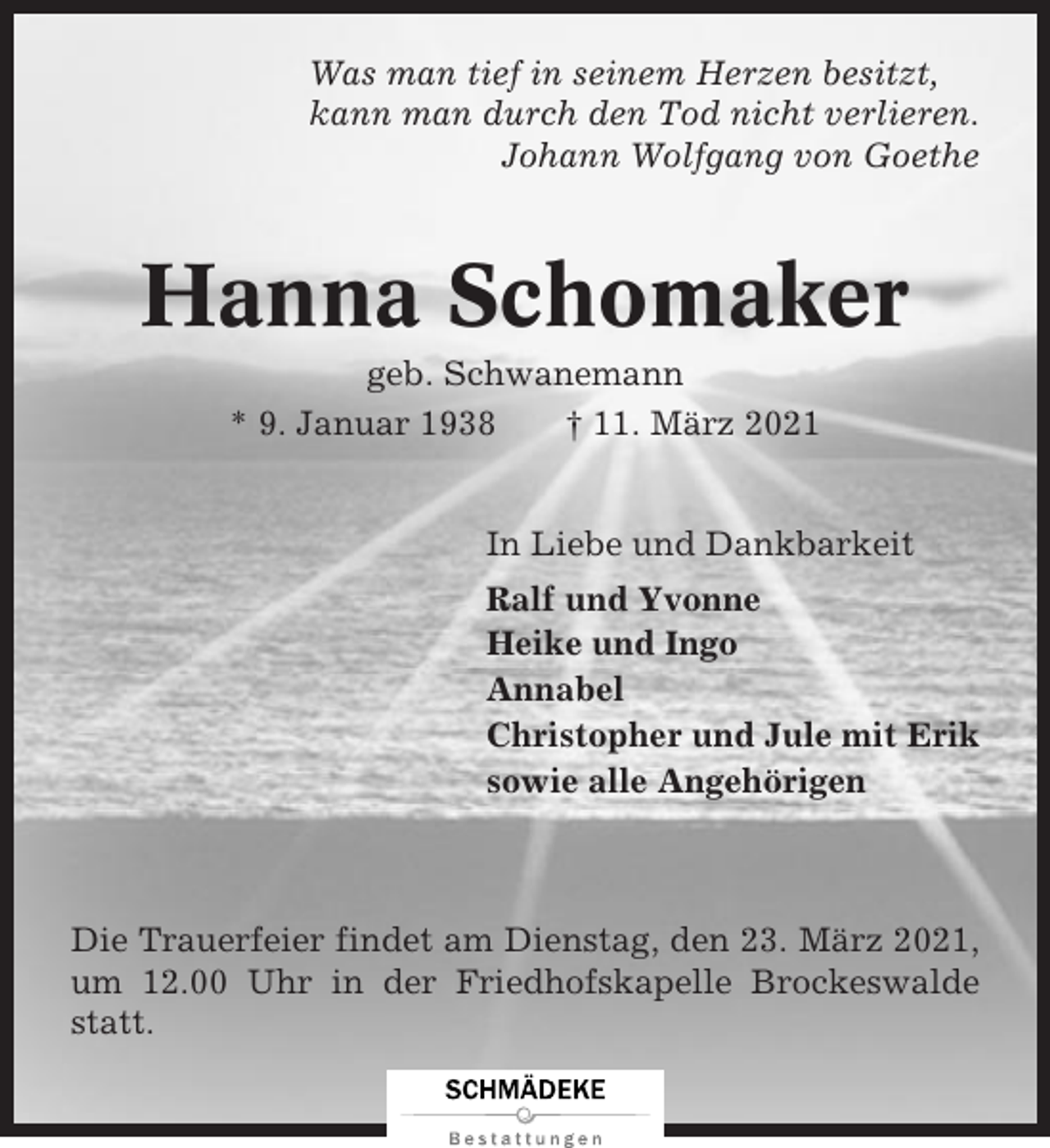 <p>Was man tief in seinem Herzen besitzt,<br />kann man durch den Tod nicht verlieren.<br />Johann Wolfgang von Goethe</p><p>Hanna Schomaker<br />geb. Schwanemann<br />* 9. Januar 1938<br />† 11. März 2021</p><p>In Liebe und Dankbarkeit<br />Ralf und Yvonne<br />Heike und Ingo<br />Annabel<br />Christopher und Jule mit Erik<br />sowie alle Angehörigen</p><p>Die Trauerfeier findet am Dienstag, den 23. März 2021,<br />um 12.00 Uhr in der Friedhofskapelle Brockeswalde<br />statt.</p>