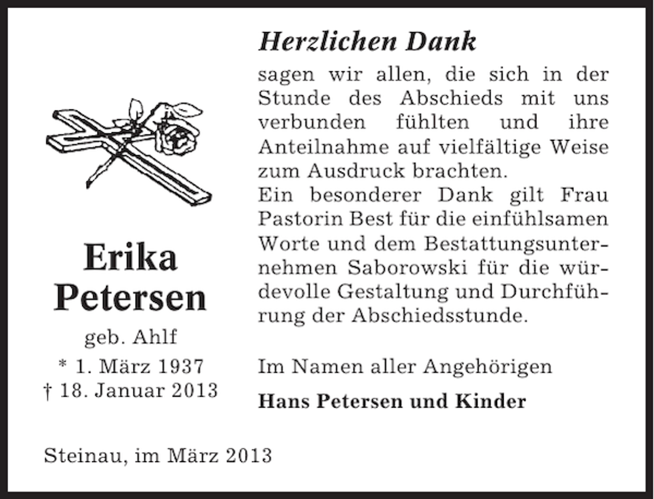 <p>Herzlichen Dank</p><p>Erika<br />Petersen<br />geb. Ahlf<br />* 1. März 1937<br />† 18. Januar 2013</p><p>sagen wir allen, die sich in der<br />Stunde des Abschieds mit uns<br />verbunden fühlten und ihre<br />Anteilnahme auf vielfältige Weise<br />zum Ausdruck brachten.<br />Ein besonderer Dank gilt Frau<br />Pastorin Best für die einfühlsamen<br />Worte und dem Bestattungsunternehmen Saborowski für die würdevolle Gestaltung und Durchführung der Abschiedsstunde.<br />Im Namen aller Angehörigen<br />Hans Petersen und Kinder</p><p>Steinau, im März 2013</p>