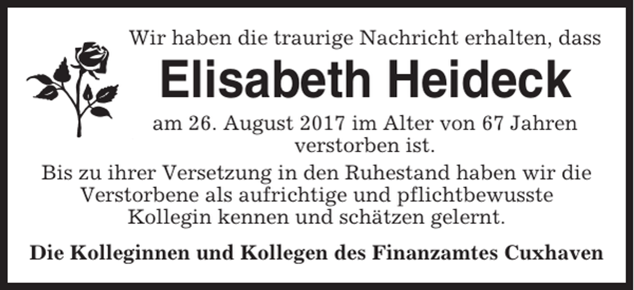 <p>Wir haben die traurige Nachricht erhalten, dass</p><p>Elisabeth Heideck<br />am 26. August 2017 im Alter von 67 Jahren<br />verstorben ist.<br />Bis zu ihrer Versetzung in den Ruhestand haben wir die<br />Verstorbene als aufrichtige und pflichtbewusste<br />Kollegin kennen und schätzen gelernt.<br />Die Kolleginnen und Kollegen des Finanzamtes Cuxhaven</p>