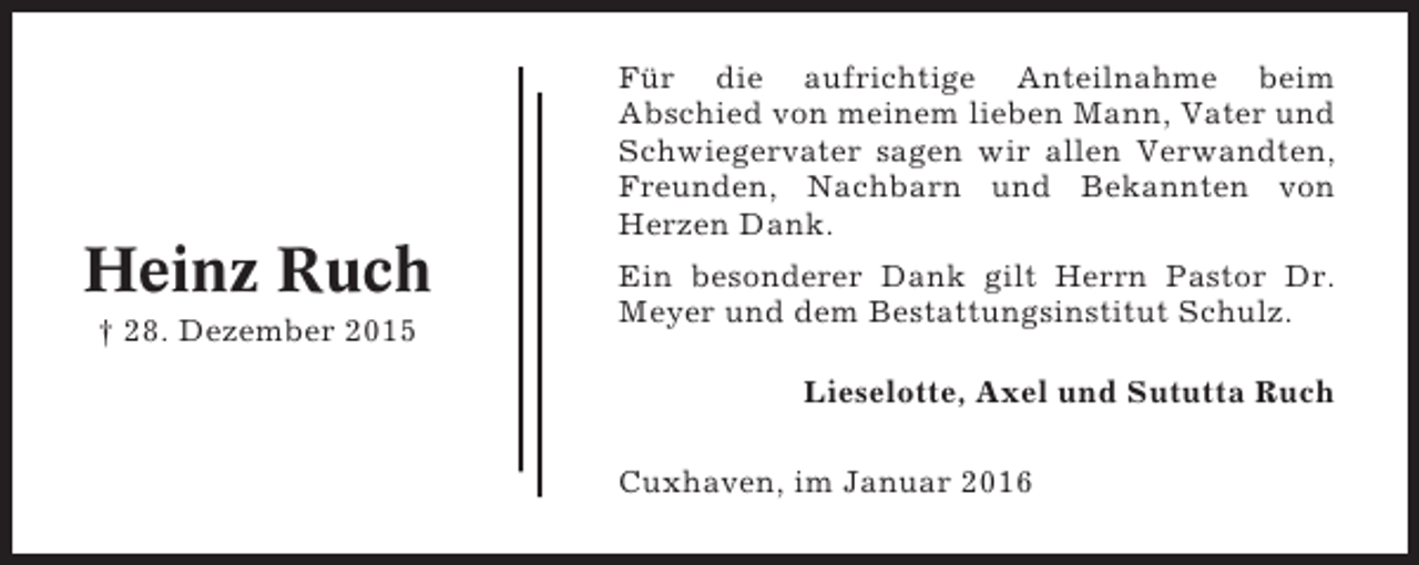 <p>Für die aufrichtige Anteilnahme beim<br />Abschied von meinem lieben Mann, Vater und<br />Schwiegervater sagen wir allen Verwandten,<br />Freunden, Nachbarn und Bekannten von<br />Herzen Dank.</p><p>Heinz Ruch<br />† 28. Dezember 2015</p><p>Ein besonderer Dank gilt Herrn Pastor Dr.<br />Meyer und dem Bestattungsinstitut Schulz.<br />Lieselotte, Axel und Sututta Ruch<br />Cuxhaven, im Januar 2016</p>