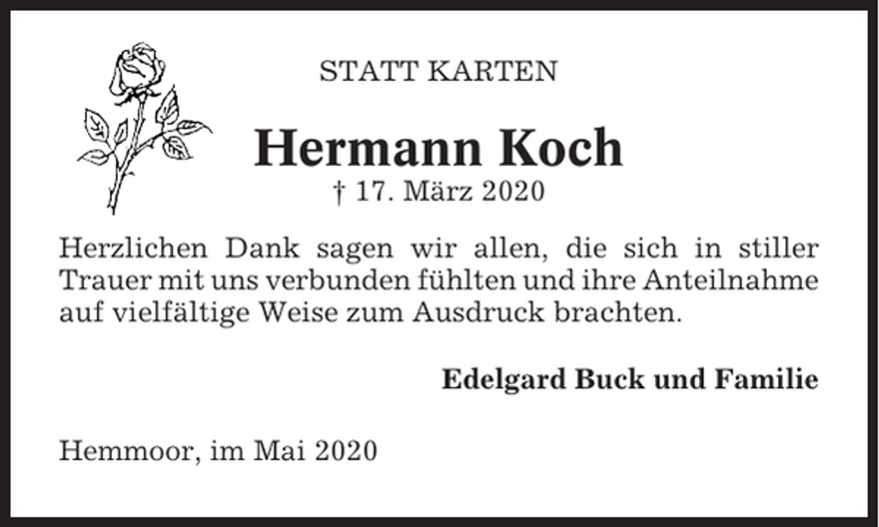 <p>STATT KARTEN</p><p>Hermann Koch<br />† 17. März 2020<br />Herzlichen Dank sagen wir allen, die sich in stiller<br />Trauer mit uns verbunden fühlten und ihre Anteilnahme<br />auf vielfältige Weise zum Ausdruck brachten.<br />Edelgard Buck und Familie<br />Hemmoor, im Mai 2020</p>