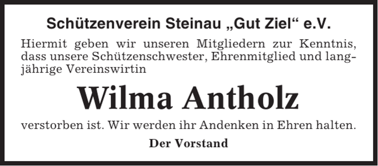 <p>Schützenverein Steinau „Gut Ziel“ e.V.<br />Hiermit geben wir unseren Mitgliedern zur Kenntnis,<br />dass unsere Schützenschwester, Ehrenmitglied und langjährige Vereinswirtin</p><p>Wilma Antholz<br />verstorben ist. Wir werden ihr Andenken in Ehren halten.<br />Der Vorstand</p>