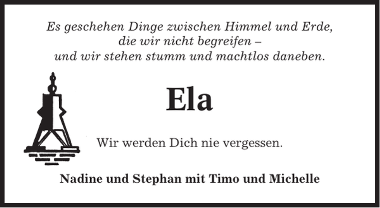 <p>Es geschehen Dinge zwischen Himmel und Erde,<br />die wir nicht begreifen –<br />und wir stehen stumm und machtlos daneben.</p><p>Ela<br />Wir werden Dich nie vergessen.<br />Nadine und Stephan mit Timo und Michelle</p>