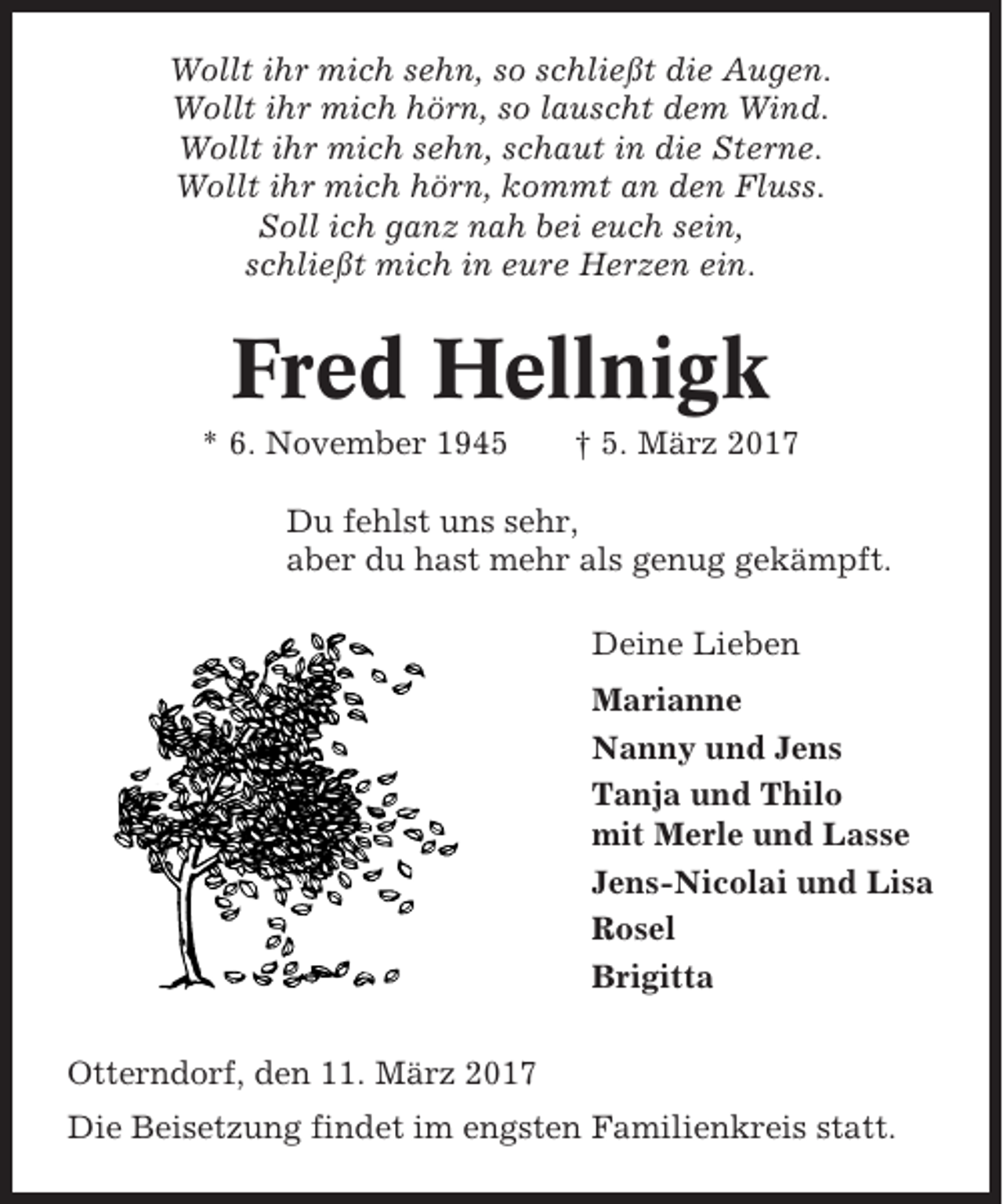 <p>Wollt ihr mich sehn, so schließt die Augen.<br />Wollt ihr mich hörn, so lauscht dem Wind.<br />Wollt ihr mich sehn, schaut in die Sterne.<br />Wollt ihr mich hörn, kommt an den Fluss.<br />Soll ich ganz nah bei euch sein,<br />schließt mich in eure Herzen ein.</p><p>Fred Hellnigk<br />* 6. November 1945</p><p>† 5. März 2017</p><p>Du fehlst uns sehr,<br />aber du hast mehr als genug gekämpft.<br />Deine Lieben<br />Marianne<br />Nanny und Jens<br />Tanja und Thilo<br />mit Merle und Lasse<br />Jens-Nicolai und Lisa<br />Rosel<br />Brigitta<br />Otterndorf, den 11. März 2017<br />Die Beisetzung findet im engsten Familienkreis statt.</p>