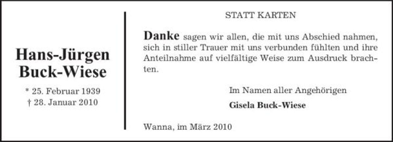 <p>STATT KARTEN</p><p>Danke</p><p>Hans-Jürgen Buck-Wiese<br />* 25. Februar 1939 † 28. Januar 2010</p><p>sagen wir allen, die mit uns Abschied nahmen, sich in stiller Trauer mit uns verbunden fühlten und ihre Anteilnahme auf vielfältige Weise zum Ausdruck brachten. Im Namen aller Angehörigen Gisela Buck-Wiese Wanna, im März 2010</p>