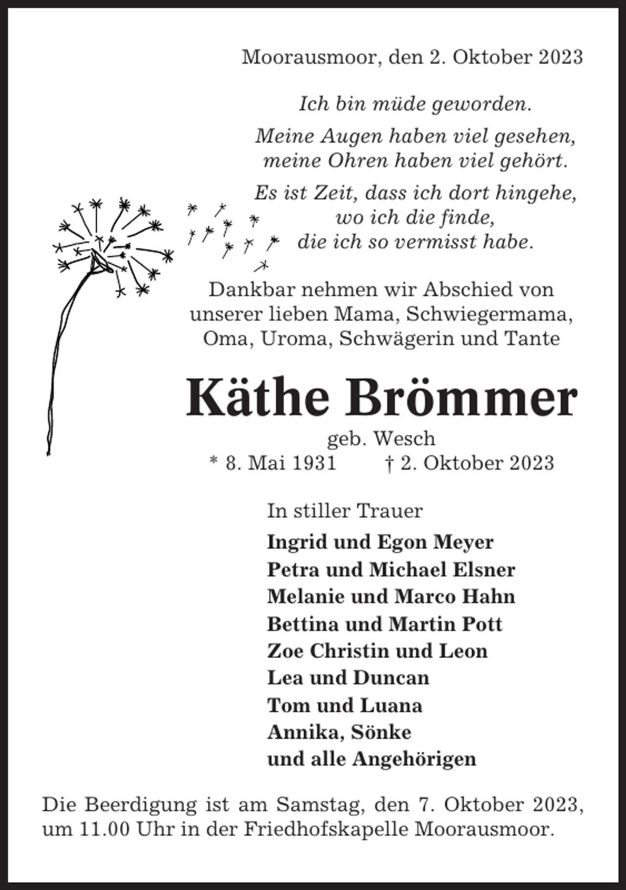 <p>Moorausmoor, den 2. Oktober 2023<br />Ich bin müde geworden.<br />Meine Augen haben viel gesehen,<br />meine Ohren haben viel gehört.<br />Es ist Zeit, dass ich dort hingehe,<br />wo ich die finde,<br />die ich so vermisst habe.<br />Dankbar nehmen wir Abschied von<br />unserer lieben Mama, Schwiegermama,<br />Oma, Uroma, Schwägerin und Tante</p><p>Käthe Brömmer<br />geb. Wesch<br />* 8. Mai 1931<br />† 2. Oktober 2023<br />In stiller Trauer<br />Ingrid und Egon Meyer<br />Petra und Michael Elsner<br />Melanie und Marco Hahn<br />Bettina und Martin Pott<br />Zoe Christin und Leon<br />Lea und Duncan<br />Tom und Luana<br />Annika, Sönke<br />und alle Angehörigen<br />Die Beerdigung ist am Samstag, den 7. Oktober 2023,<br />um 11.00 Uhr in der Friedhofskapelle Moorausmoor.</p>