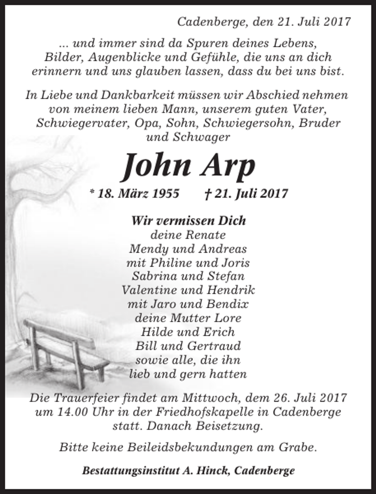 <p>Cadenberge, den 21. Juli 2017<br />... und immer sind da Spuren deines Lebens,<br />Bilder, Augenblicke und Gefühle, die uns an dich<br />erinnern und uns glauben lassen, dass du bei uns bist.<br />In Liebe und Dankbarkeit müssen wir Abschied nehmen<br />von meinem lieben Mann, unserem guten Vater,<br />Schwiegervater, Opa, Sohn, Schwiegersohn, Bruder<br />und Schwager</p><p>John Arp<br />* 18. März 1955</p><p>† 21. Juli 2017</p><p>Wir vermissen Dich<br />deine Renate<br />Mendy und Andreas<br />mit Philine und Joris<br />Sabrina und Stefan<br />Valentine und Hendrik<br />mit Jaro und Bendix<br />deine Mutter Lore<br />Hilde und Erich<br />Bill und Gertraud<br />sowie alle, die ihn<br />lieb und gern hatten<br />Die Trauerfeier findet am Mittwoch, dem 26. Juli 2017<br />um 14.00 Uhr in der Friedhofskapelle in Cadenberge<br />statt. Danach Beisetzung.<br />Bitte keine Beileidsbekundungen am Grabe.<br />Bestattungsinstitut A. Hinck, Cadenberge</p>