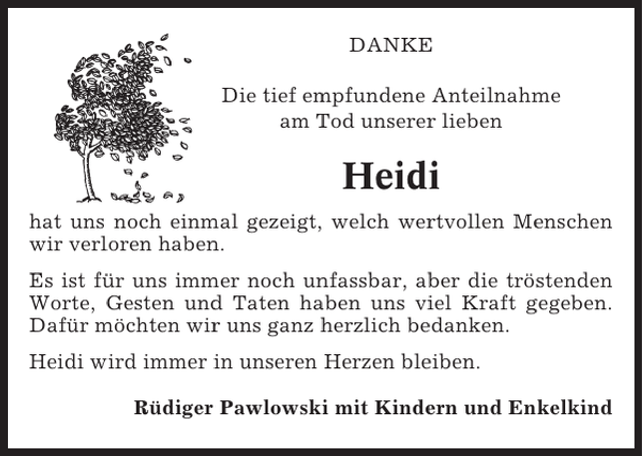 <p>DANKE<br />Die tief empfundene Anteilnahme<br />am Tod unserer lieben</p><p>Heidi<br />hat uns noch einmal gezeigt, welch wertvollen Menschen<br />wir verloren haben.<br />Es ist für uns immer noch unfassbar, aber die tröstenden<br />Worte, Gesten und Taten haben uns viel Kraft gegeben.<br />Dafür möchten wir uns ganz herzlich bedanken.<br />Heidi wird immer in unseren Herzen bleiben.<br />Rüdiger Pawlowski mit Kindern und Enkelkind</p>