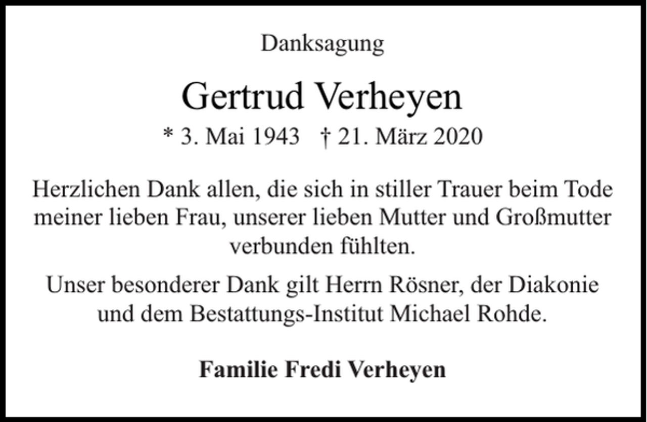 <p>Danksagung</p><p>Gertrud Verheyen</p><p>* 3. Mai 1943 † 21. März 2020<br />Herzlichen Dank allen, die sich in stiller Trauer beim Tode<br />meiner lieben Frau, unserer lieben Mutter und Großmutter<br />verbunden fühlten.<br />Unser besonderer Dank gilt Herrn Rösner, der Diakonie<br />und dem Bestattungs-Institut Michael Rohde.<br />Familie Fredi Verheyen</p>