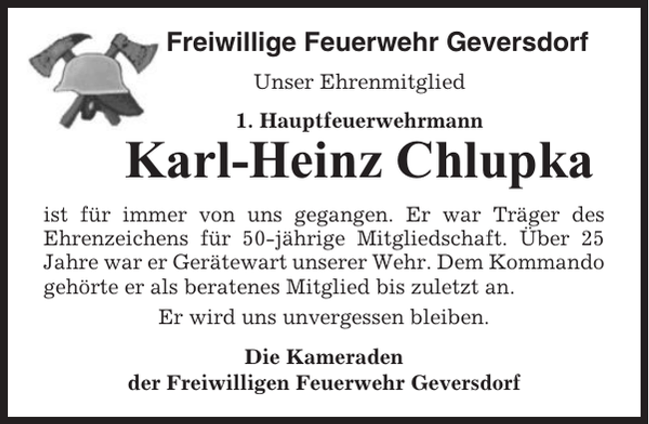 <p>Freiwillige Feuerwehr Geversdorf<br />Unser Ehrenmitglied<br />1. Hauptfeuerwehrmann</p><p>Karl-Heinz Chlupka<br />ist für immer von uns gegangen. Er war Träger des<br />Ehrenzeichens für 50-jährige Mitgliedschaft. Über 25<br />Jahre war er Gerätewart unserer Wehr. Dem Kommando<br />gehörte er als beratenes Mitglied bis zuletzt an.<br />Er wird uns unvergessen bleiben.<br />Die Kameraden<br />der Freiwilligen Feuerwehr Geversdorf</p>