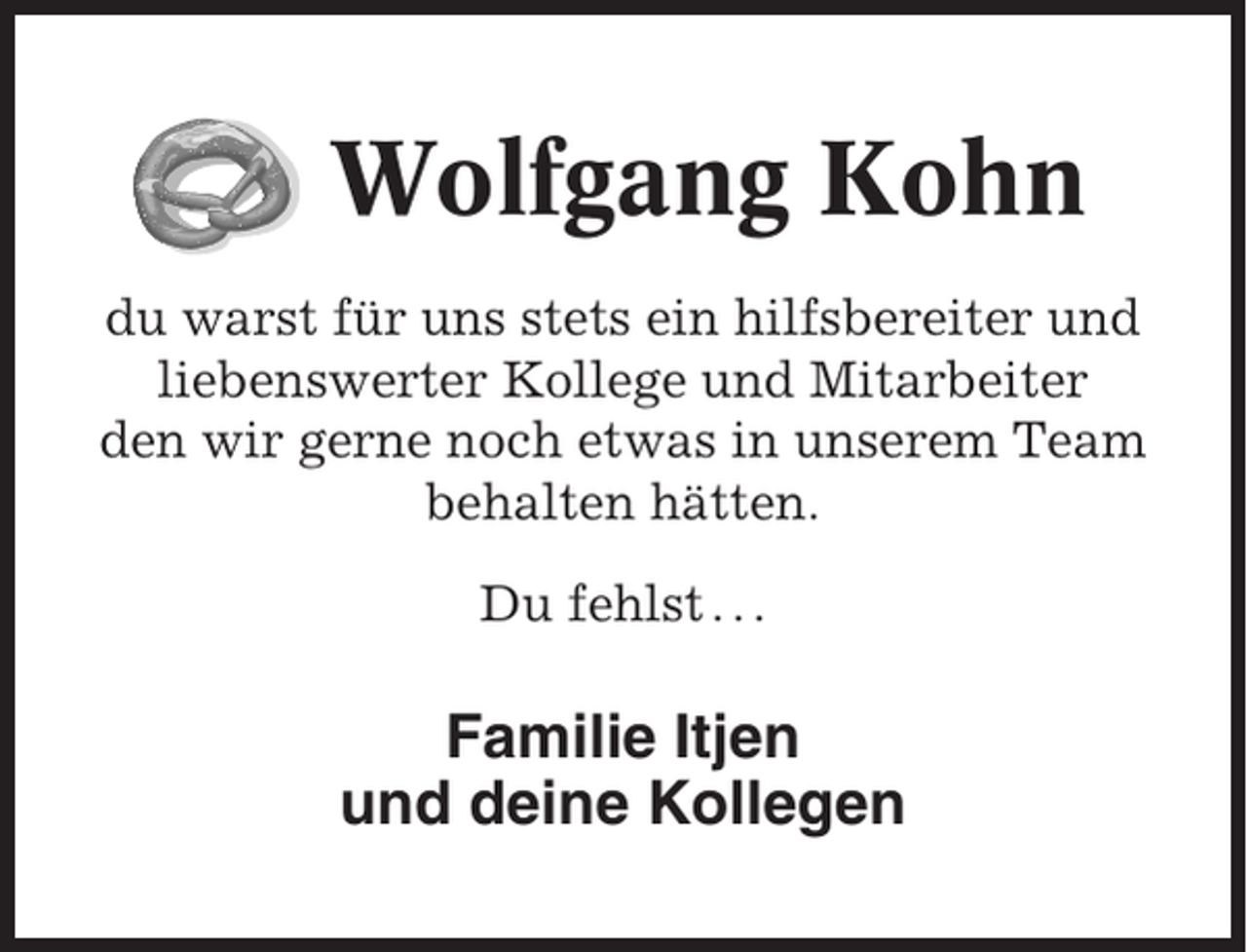 <p>Wolfgang Kohn<br />du warst für uns stets ein hilfsbereiter und<br />liebenswerter Kollege und Mitarbeiter<br />den wir gerne noch etwas in unserem Team<br />behalten hätten.<br />Du fehlst . . .</p><p>Familie Itjen<br />und deine Kollegen</p>