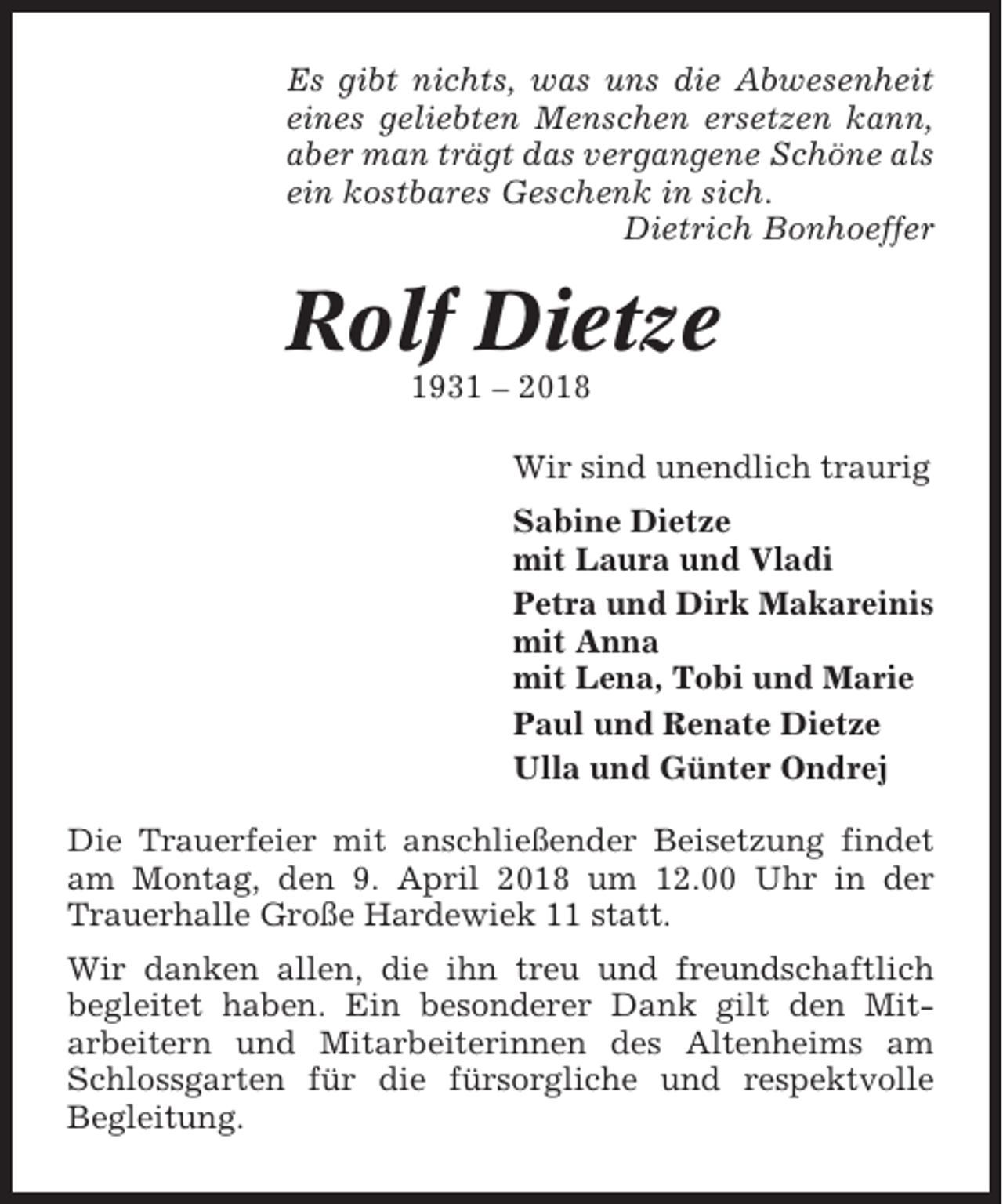 <p>Es gibt nichts, was uns die Abwesenheit<br />eines geliebten Menschen ersetzen kann,<br />aber man trägt das vergangene Schöne als<br />ein kostbares Geschenk in sich.<br />Dietrich Bonhoeffer</p><p>Rolf Dietze<br />1931 – 2018<br />Wir sind unendlich traurig<br />Sabine Dietze<br />mit Laura und Vladi<br />Petra und Dirk Makareinis<br />mit Anna<br />mit Lena, Tobi und Marie<br />Paul und Renate Dietze<br />Ulla und Günter Ondrej<br />Die Trauerfeier mit anschließender Beisetzung findet<br />am Montag, den 9. April 2018 um 12.00 Uhr in der<br />Trauerhalle Große Hardewiek 11 statt.<br />Wir danken allen, die ihn treu und freundschaftlich<br />begleitet haben. Ein besonderer Dank gilt den Mitarbeitern und Mitarbeiterinnen des Altenheims am<br />Schlossgarten für die fürsorgliche und respektvolle<br />Begleitung.</p>