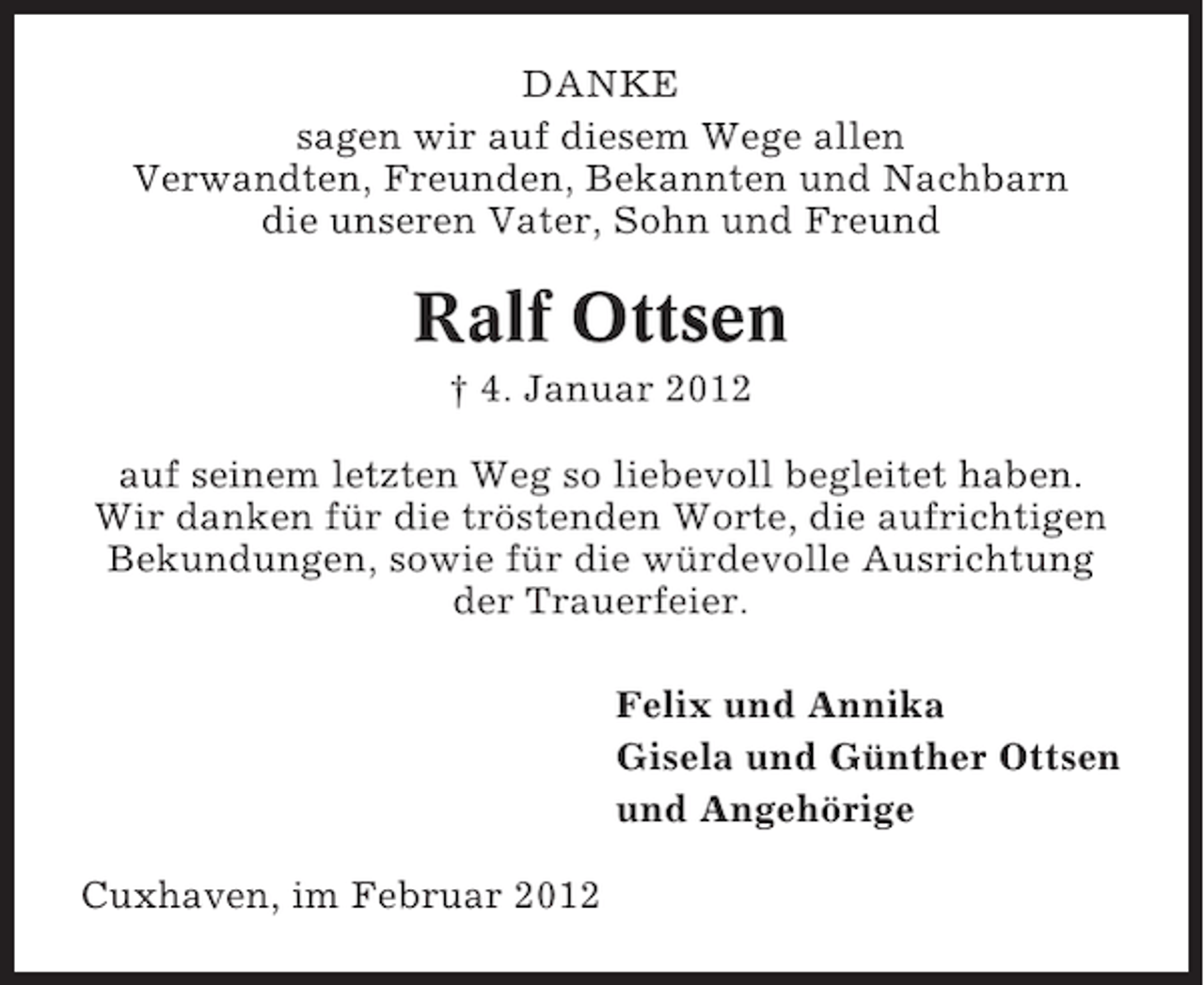 <p>DANKE<br />sagen wir auf diesem Wege allen<br />Verwandten, Freunden, Bekannten und Nachbarn<br />die unseren Vater, Sohn und Freund</p><p>Ralf Ottsen<br />† 4. Januar 2012<br />auf seinem letzten Weg so liebevoll begleitet haben.<br />Wir danken für die tröstenden Worte, die aufrichtigen<br />Bekundungen, sowie für die würdevolle Ausrichtung<br />der Trauerfeier.<br />Felix und Annika<br />Gisela und Günther Ottsen<br />und Angehörige<br />Cuxhaven, im Februar 2012</p>