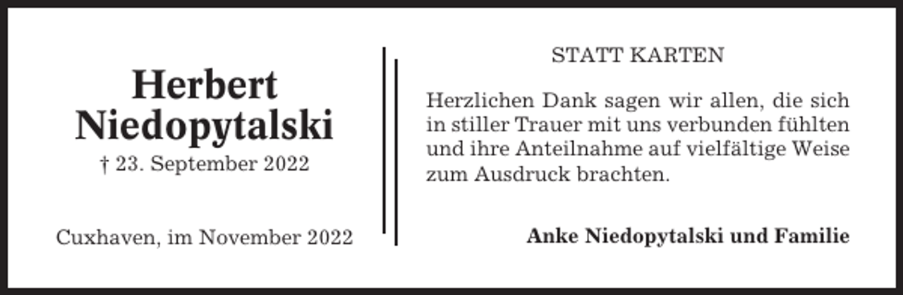 <p>STATT KARTEN</p><p>Herbert<br />Niedopytalski<br />† 23. September 2022</p><p>Cuxhaven, im November 2022</p><p>Herzlichen Dank sagen wir allen, die sich<br />in stiller Trauer mit uns verbunden fühlten<br />und ihre Anteilnahme auf vielfältige Weise<br />zum Ausdruck brachten.<br />Anke Niedopytalski und Familie</p>