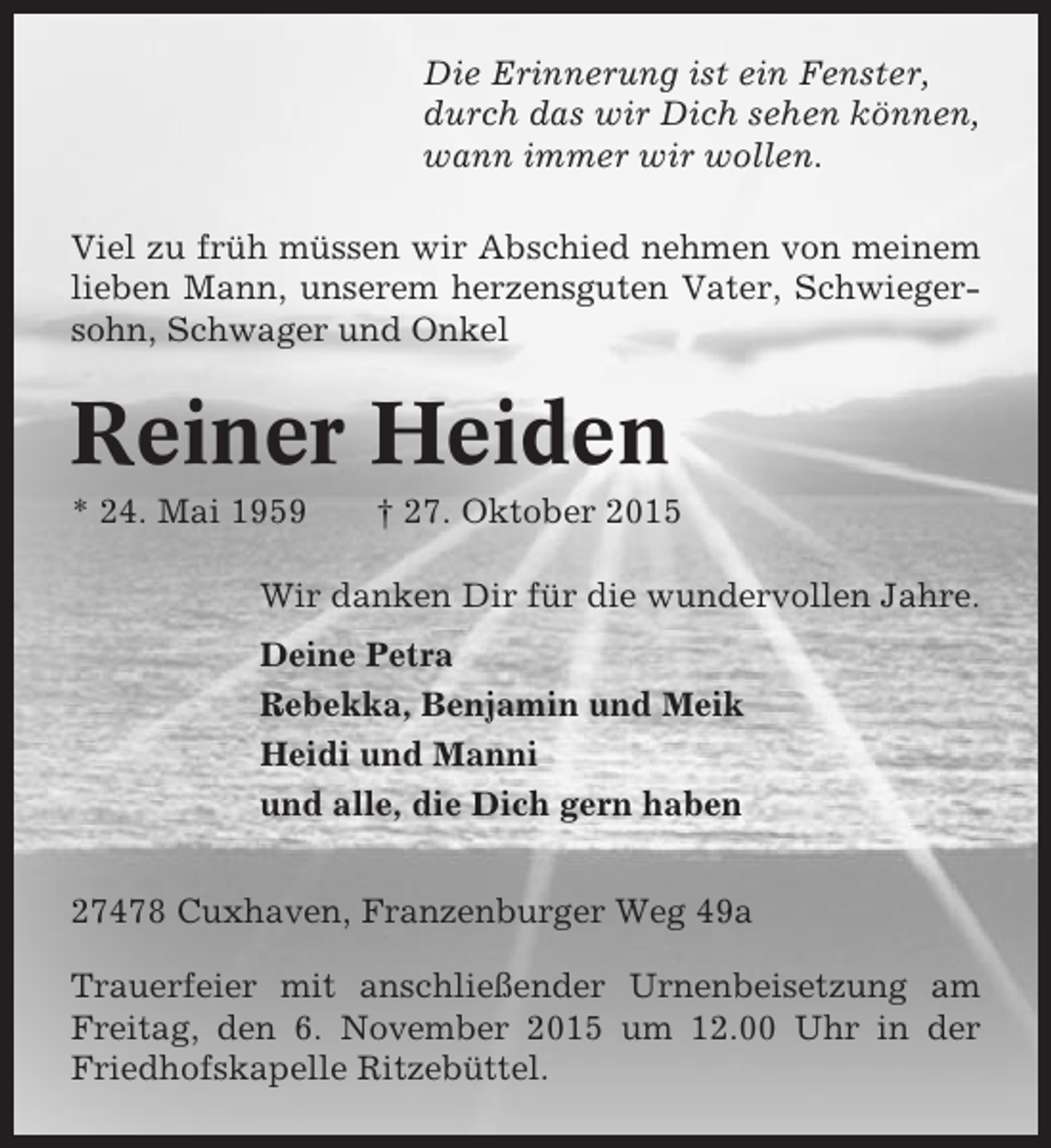 <p>Die Erinnerung ist ein Fenster,<br />durch das wir Dich sehen können,<br />wann immer wir wollen.<br />Viel zu früh müssen wir Abschied nehmen von meinem<br />lieben Mann, unserem herzensguten Vater, Schwiegersohn, Schwager und Onkel</p><p>Reiner Heiden<br />* 24. Mai 1959</p><p>† 27. Oktober 2015</p><p>Wir danken Dir für die wundervollen Jahre.<br />Deine Petra<br />Rebekka, Benjamin und Meik<br />Heidi und Manni<br />und alle, die Dich gern haben<br />27478 Cuxhaven, Franzenburger Weg 49a<br />Trauerfeier mit anschließender Urnenbeisetzung am<br />Freitag, den 6. November 2015 um 12.00 Uhr in der<br />Friedhofskapelle Ritzebüttel.</p>