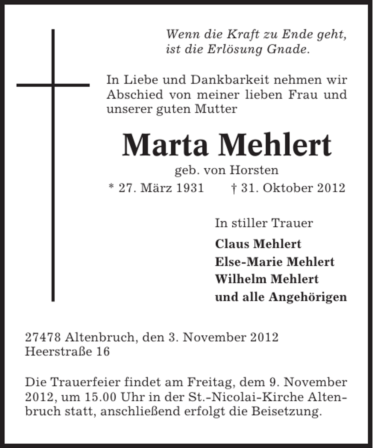 <p>Wenn die Kraft zu Ende geht,<br />ist die Erlösung Gnade.<br />In Liebe und Dankbarkeit nehmen wir<br />Abschied von meiner lieben Frau und<br />unserer guten Mutter</p><p>Marta Mehlert<br />geb. von Horsten<br />* 27. März 1931<br />† 31. Oktober 2012<br />In stiller Trauer<br />Claus Mehlert<br />Else-Marie Mehlert<br />Wilhelm Mehlert<br />und alle Angehörigen<br />27478 Altenbruch, den 3. November 2012<br />Heerstraße 16<br />Die Trauerfeier findet am Freitag, dem 9. November<br />2012, um 15.00 Uhr in der St.-Nicolai-Kirche Altenbruch statt, anschließend erfolgt die Beisetzung.</p>