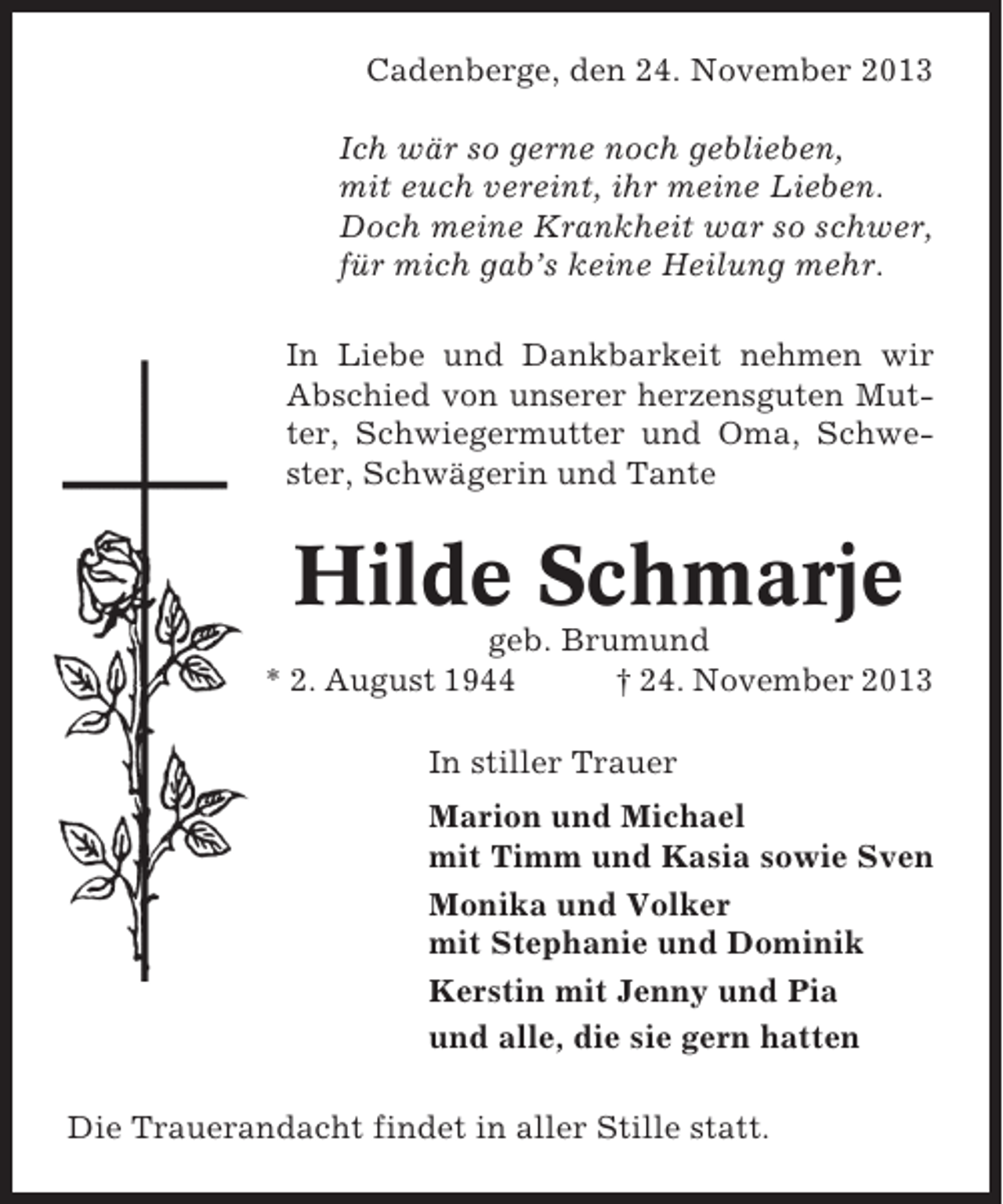 <p>Cadenberge, den 24. November 2013<br />Ich wär so gerne noch geblieben,<br />mit euch vereint, ihr meine Lieben.<br />Doch meine Krankheit war so schwer,<br />für mich gab’s keine Heilung mehr.<br />In Liebe und Dankbarkeit nehmen wir<br />Abschied von unserer herzensguten Mutter, Schwiegermutter und Oma, Schwester, Schwägerin und Tante</p><p>Hilde Schmarje<br />geb. Brumund<br />* 2. August 1944<br />† 24. November 2013<br />In stiller Trauer<br />Marion und Michael<br />mit Timm und Kasia sowie Sven<br />Monika und Volker<br />mit Stephanie und Dominik<br />Kerstin mit Jenny und Pia<br />und alle, die sie gern hatten<br />Die Trauerandacht findet in aller Stille statt.</p>