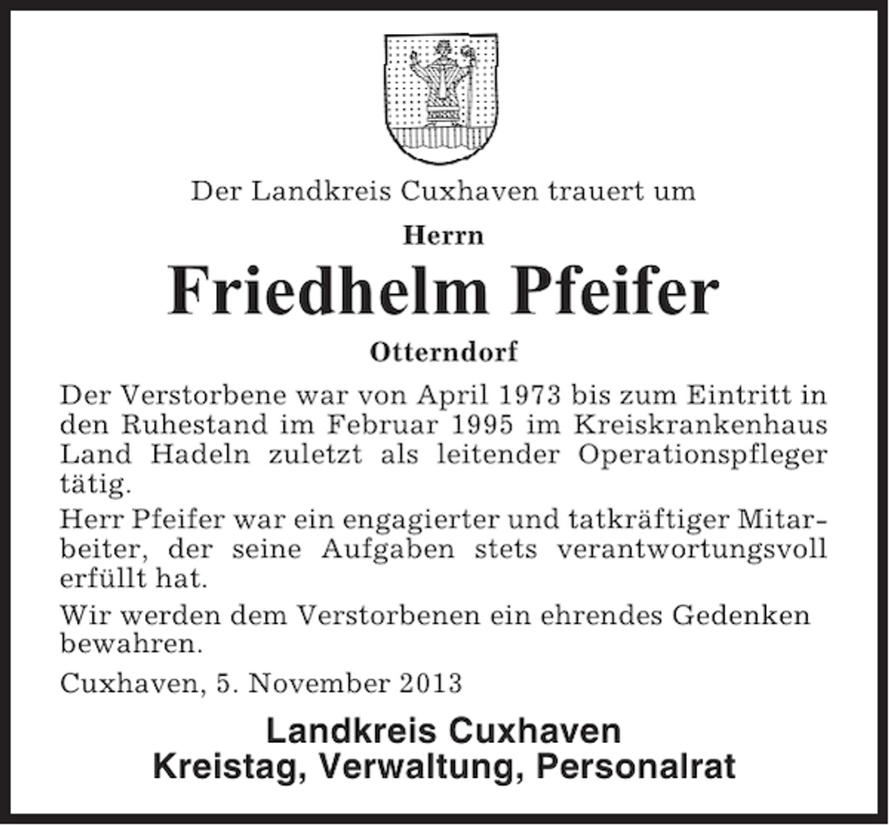 <p>Der Landkreis Cuxhaven trauert um<br />Herrn</p><p>Friedhelm Pfeifer<br />Otterndorf<br />Der Verstorbene war von April 1973 bis zum Eintritt in<br />den Ruhestand im Februar 1995 im Kreiskrankenhaus<br />Land Hadeln zuletzt als leitender Operationspfleger<br />tätig.<br />Herr Pfeifer war ein engagierter und tatkräftiger Mitarbeiter, der seine Aufgaben stets verantwortungsvoll<br />erfüllt hat.<br />Wir werden dem Verstorbenen ein ehrendes Gedenken<br />bewahren.<br />Cuxhaven, 5. November 2013</p><p>Landkreis Cuxhaven<br />Kreistag, Verwaltung, Personalrat</p>