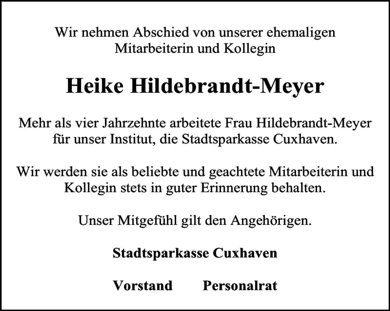 <p>Wir nehmen Abschied von unserer ehemaligen<br />Mitarbeiterin und Kollegin</p><p>Heike Hildebrandt-Meyer<br />Mehr als vier Jahrzehnte arbeitete Frau Hildebrandt-Meyer<br />für unser Institut, die Stadtsparkasse Cuxhaven.<br />Wir werden sie als beliebte und geachtete Mitarbeiterin und<br />Kollegin stets in guter Erinnerung behalten.<br />Unser Mitgefühl gilt den Angehörigen.<br />Stadtsparkasse Cuxhaven<br />Vorstand</p><p>Personalrat</p>