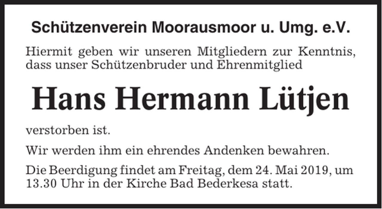 <p>Schützenverein Moorausmoor u. Umg. e.V.<br />Hiermit geben wir unseren Mitgliedern zur Kenntnis,<br />dass unser Schützenbruder und Ehrenmitglied</p><p>Hans Hermann Lütjen<br />verstorben ist.<br />Wir werden ihm ein ehrendes Andenken bewahren.<br />Die Beerdigung findet am Freitag, dem 24. Mai 2019, um<br />13.30 Uhr in der Kirche Bad Bederkesa statt.</p>