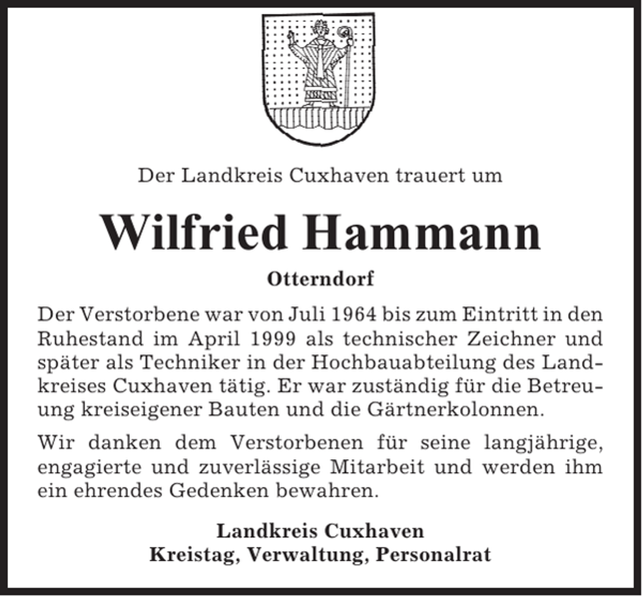 <p>Der Landkreis Cuxhaven trauert um</p><p>Wilfried Hammann<br />Otterndorf<br />Der Verstorbene war von Juli 1964 bis zum Eintritt in den<br />Ruhestand im April 1999 als technischer Zeichner und<br />später als Techniker in der Hochbauabteilung des Landkreises Cuxhaven tätig. Er war zuständig für die Betreuung kreiseigener Bauten und die Gärtnerkolonnen.<br />Wir danken dem Verstorbenen für seine langjährige,<br />engagierte und zuverlässige Mitarbeit und werden ihm<br />ein ehrendes Gedenken bewahren.<br />Landkreis Cuxhaven<br />Kreistag, Verwaltung, Personalrat</p>