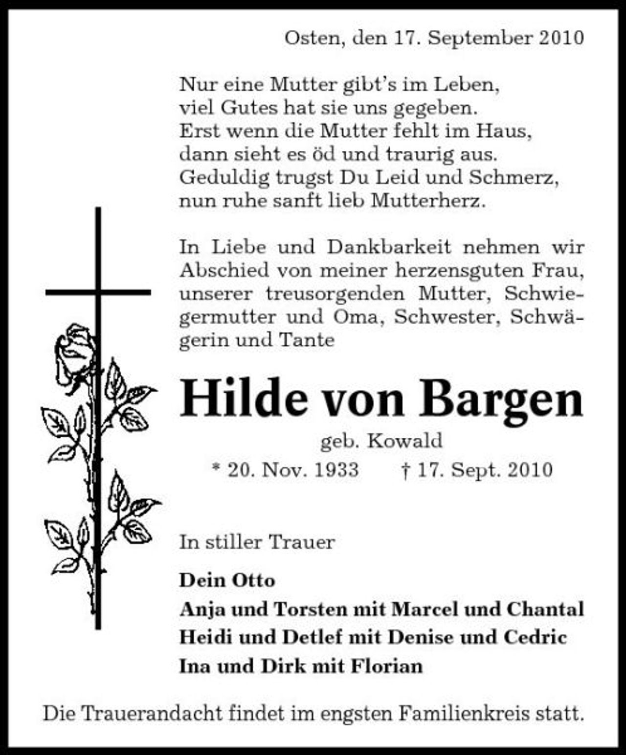 <p>Osten, den 17. September 2010 Nur eine Mutter gibt’s im Leben, viel Gutes hat sie uns gegeben. Erst wenn die Mutter fehlt im Haus, dann sieht es öd und traurig aus. Geduldig trugst Du Leid und Schmerz, nun ruhe sanft lieb Mutterherz. In Liebe und Dankbarkeit nehmen wir Abschied von meiner herzensguten Frau, unserer treusorgenden Mutter, Schwiegermutter und Oma, Schwester, Schwägerin und Tante</p><p>Hilde von Bargen<br />geb. Kowald * 20. Nov. 1933 † 17. Sept. 2010 In stiller Trauer Dein Otto Anja und Torsten mit Marcel und Chantal Heidi und Detlef mit Denise und Cedric Ina und Dirk mit Florian</p><p>Die Trauerandacht findet im engsten Familienkreis statt.</p>