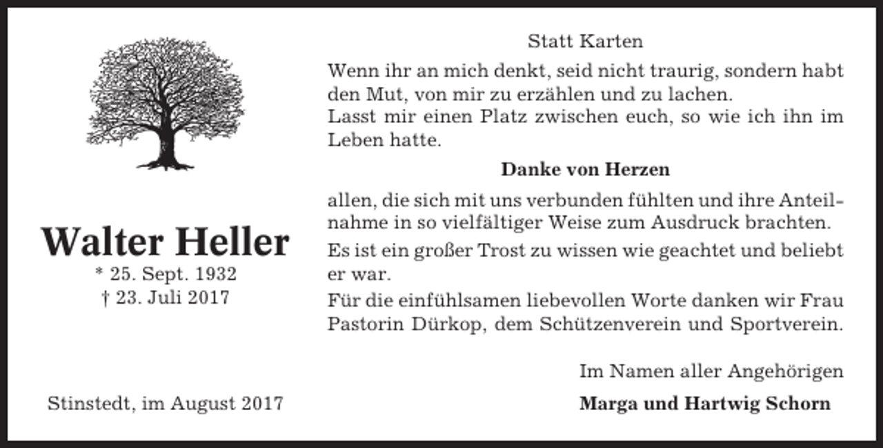 <p>Statt Karten<br />Wenn ihr an mich denkt, seid nicht traurig, sondern habt<br />den Mut, von mir zu erzählen und zu lachen.<br />Lasst mir einen Platz zwischen euch, so wie ich ihn im<br />Leben hatte.<br />Danke von Herzen</p><p>Walter Heller<br />* 25. Sept. 1932<br />† 23. Juli 2017</p><p>allen, die sich mit uns verbunden fühlten und ihre Anteilnahme in so vielfältiger Weise zum Ausdruck brachten.<br />Es ist ein großer Trost zu wissen wie geachtet und beliebt<br />er war.<br />Für die einfühlsamen liebevollen Worte danken wir Frau<br />Pastorin Dürkop, dem Schützenverein und Sportverein.<br />Im Namen aller Angehörigen</p><p>Stinstedt, im August 2017</p><p>Marga und Hartwig Schorn</p>